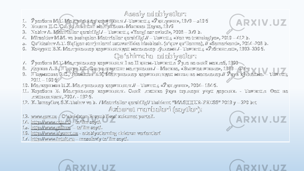 Asosiy adabiyotlar: 1. Ўразбоев М.Т. Материаллар қаршилиги./–Тошкент, «Ўқитувчи», 1979 – 510 б 2. Беляев Н.С. Сопротивление материалов.-Москва: Наука, 1976 3. Nabiev А. Materiallar qarshiligi./ – Тошкент, «Yаngi asr avlodi», 2008 – 379 b. 4. Mirsaidov М.М. va boshqalar. Materiallar qarshiligi.// – Тошент, «Fan va texnologiya», 2010 – 412 b. 5. Qo‘ldashev A.T. Siqilgan sterjenlarni ustuvorlikka hisoblash. (o‘quv qo‘llanma), // «Samarkand», 2014 -208 b. 6. Качурин В.К. Материаллар қаршилигидан масалалар тўплами./– Тошкент, «Ўзбекистон», 1993–336 б. Qoʻshimcha adabiyotlar: 7. Ўрозбоев М.Т. Материаллар қаршилиги I ва II қисм.-Тошкент: Ўрта ва олий мактаб, 1960 8. Дарков А.В., Шпиро Г.С. Сопротивление материалов./ – Москва, «Высшая школа», 1989 – 624 с 9. Шодмонова З.С., Рахмонов Б.Қ. Материаллар қаршилигидан мисол ва масалалар.// Ўқув қўлланма. – Тошент, 2011 – 160 б 10. Маткаримов П.Х. Материаллар қаршилиги.// – Тошент, «Ўқитувчи», 2004– 184 б. 11. Корабоев Б. Материаллар каршилиги. Олий техника ўқув юртлари учун дарслик. - Тошкент: Фан ва технологияси, 2007. - 192 б. 12. K. Ismayilov, S.K.Toshev va b. / Materiallar qarshiligi/ Toshkent “MASHHUR-PRESS” 2019 y – 320 bet Axborot manbalari (saytlar): 13. www.gov.uz – Oʻzbekiston Respublikasi xukumat portali. 14. http://www.edu.ru – ta’lim sayti. 15. http://www.edu.uz – ta’lim sayti. 16. http://www.ziyonet.uz - adabiyotlarning elektron variantlari 17. http://www.intuit.ru – masofaviy ta’lim sayti. 