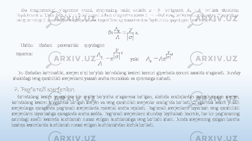   Ushbu ifodani potensirlab quyidagini topamiz: yoki Bu ifodadan ko‘rinadiki, sterjen o‘qi bo‘ylab ko‘ndalang kesimi konturi giperbola qonuni asosida o‘zgaradi. Bunday shakldagi teng qarshilikli sterjenlarni yasash ancha murakkab va qimmatga tushadi. 2. Pog‘onali sterjenlar. Ko‘ndalang kesim yuzasi har bir oraliq bo‘yicha o‘zgarmas bo‘lgan, alohida oraliqlardan tashkil topgan sterjen, ko‘ndalang kesimi o‘zgarmas bo‘lgan sterjen va teng qarshilikli sterjenlar oralig‘ida bo‘ladi. O‘zgarmas kesim yuzali sterjenlarga qaraganda pog‘onali sterjenlarda material ancha tejaladi. Pog‘onali sterjenlarni tayorlash teng qarshilikli sterjenlarni tayorlashga qaraganda ancha sodda. Pog‘onali sterjenlarni shunday loyihalash lozimki, har bir pog‘onaning oxiridagi xavfli kesimda kuchlanish ruxsat etilgan kuchlanishga teng bo‘lishi shart. Bunda sterjenning qolgan barcha boshqa kesimlarida kuchlanish ruxsat etilgan kuchlanishdan kichik bo‘ladi.  .z A A n z       z z e A A      z z Ae A    