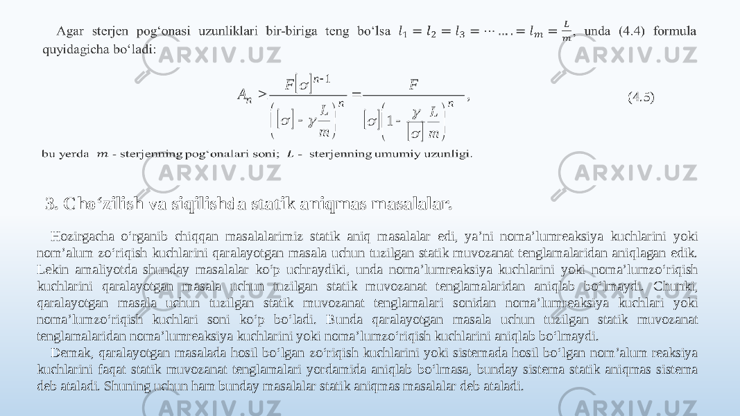          , m L F m L F А n n n n                        1 1 (4.5)   3. Cho‘zilish va siqilishda statik aniqmas masalalar. Hozirgacha o‘rganib chiqqan masalalarimiz statik aniq masalalar edi, ya’ni noma’lumreaksiya kuchlarini yoki nom’alum zo‘riqish kuchlarini qaralayotgan masala uchun tuzilgan statik muvozanat tenglamalaridan aniqlagan edik. Lekin amaliyotda shunday masalalar ko‘p uchraydiki, unda noma’lumreaksiya kuchlarini yoki noma’lumzo‘riqish kuchlarini qaralayotgan masala uchun tuzilgan statik muvozanat tenglamalaridan aniqlab bo‘lmaydi. Chunki, qaralayotgan masala uchun tuzilgan statik muvozanat tenglamalari sonidan noma’lumreaksiya kuchlari yoki noma’lumzo‘riqish kuchlari soni ko‘p bo‘ladi. Bunda qaralayotgan masala uchun tuzilgan statik muvozanat tenglamalaridan noma’lumreaksiya kuchlarini yoki noma’lumzo‘riqish kuchlarini aniqlab bo‘lmaydi. Demak, qaralayotgan masalada hosil bo‘lgan zo‘riqish kuchlarini yoki sistemada hosil bo‘lgan nom’alum reaksiya kuchlarini faqat statik muvozanat tenglamalari yordamida aniqlab bo‘lmasa, bunday sistema statik aniqmas sistema deb ataladi. Shuning uchun ham bunday masalalar statik aniqmas masalalar deb ataladi. 