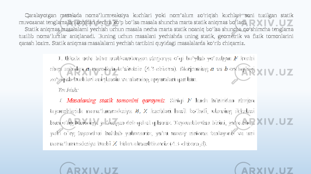 Qaralayotgan masalada noma’lumreaksiya kuchlari yoki nom’alum zo‘riqish kuchlari soni tuzilgan statik muvozanat tenglamalari sonidan nechta ko‘p bo‘lsa masala shuncha marta statik aniqmas bo‘ladi. Statik aniqmas masalalarni yechish uchun masala necha marta statik noaniq bo‘lsa shuncha qo‘shimcha tenglama tuzilib noma‘lumlar aniqlanadi. Buning uchun masalani yechishda uning statik, geometrik va fizik tomonlarini qarash lozim. Statik aniqmas masalalarni yechish tartibini quyidagi masalalarda ko‘rib chiqamiz. 