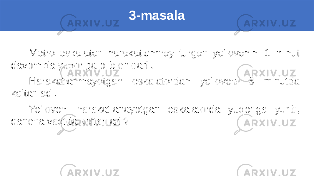 3-masala Metro eskalatori harakatlanmay turgan yo‘lovchini 1 minut davomida yuqoriga olib chiqadi. Harakatlanmayotgan eskalatordan yo‘lovchi 3 minutda ko‘tariladi. Yo‘lovchi harakatlanayotgan eskalatorda yuqoriga yurib, qancha vaqtda ko‘tariladi? 