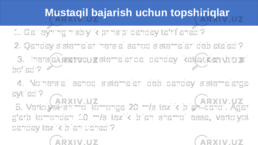  Mustaqil bajarish uchun topshiriqlar 1. Galileyning nisbiylik prinsipi qanday ta’riflanadi? 2. Qanday sistemalar inersial sanoq sistemalari deb ataladi? 3. Inersial sanoq sistemalarida qanday kattaliklar bir xil bo‘ladi? 4. Noinersial sanoq sistemalari deb qanday sistemalarga aytiladi? 5. Vertolyot shimol tomonga 20 m/s tezlik bilan uchdi. Agar g‘arb tomondan 10 m/s tezlik bilan shamol essa, vertolyot qanday tezlik bilan uchadi? 