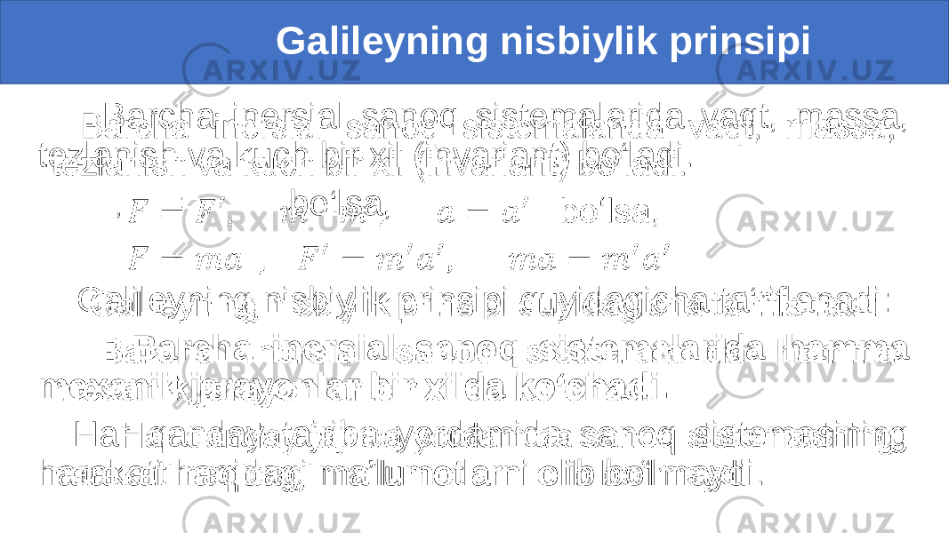  Galileyning nisbiylik prinsipi Barcha inersial sanoq sistemalarida vaqt, massa, tezlanish va kuch bir xil (invariant) bo‘ladi. , = , bo‘lsa, Galileyning nisbiylik prinsipi quyidagicha ta‘riflanadi: Barcha inersial sanoq sistemalarida hamma mexanik jarayonlar bir xilda ko‘chadi. Har qanday tajriba yordamida sanoq sistemasining harakati haqidagi ma’lumotlarni olib bo‘lmaydi. • 