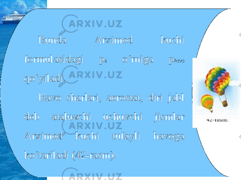 Bunda Arximed kuchi formulasidagi p s o‘rniga p havo qo‘yiladi. Havo sharlari, aerostat, diri jabl deb ataluvchi uchuvchi jismlar Arximed kuchi tufayli havoga ko‘tariladi (42-rasm). 