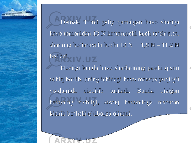 Demak, 1 m3 geliy qamalgan havo shariga havo tomonidan 13 N ko‘taruvchi kuch ta’sir etsa, sharning ko‘taruvchi kuchi 13 N  1,8 N = 11,2 N bo‘ladi. Hozirgi kunda havo sharlarining pastki qismi ochiq bo‘lib, uning ichidagi havo maxsus yoqilg‘i yordamida qizdirib turiladi. Bunda qizigan havoning zichligi, sovuq havonikiga nisbatan kichik bo‘lishi e’tiborga olinadi. 