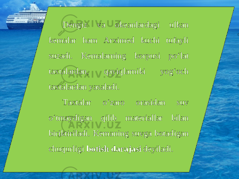 Dengiz va okeanlardagi ulkan kemalar ham Arximed kuchi tufayli suzadi. Kemalarning korpusi po‘lat taxtalardan, qayiqlarniki yog‘och taxtalardan yasaladi. Taxtalar o‘zaro orasidan suv o‘tmaydigan qilib materiallar bilan biriktiriladi. Kemaning suvga botadigan chuqurligi botish darajasi deyiladi. 