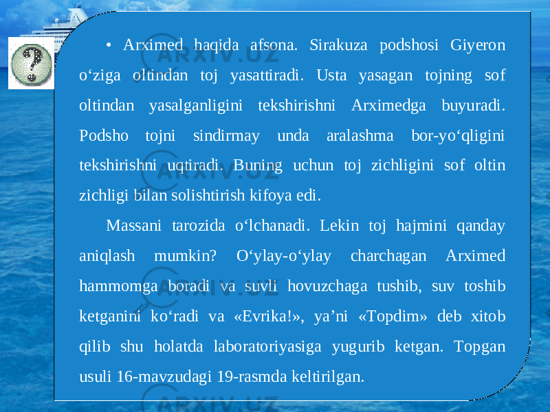 • Arximed haqida afsona. Sirakuza podshosi Giyeron o‘ziga oltindan toj yasattiradi. Usta yasagan tojning sof oltindan yasalganligini tekshirishni Arximedga buyuradi. Podsho tojni sindirmay unda aralashma bor-yo‘qligini tekshirishni uqtiradi. Buning uchun toj zichligini sof oltin zichligi bilan solishtirish kifoya edi. Massani tarozida o‘lchanadi. Lekin toj hajmini qanday aniqlash mumkin? O‘ylay-o‘ylay charchagan Arximed hammomga boradi va suvli hovuzchaga tushib, suv toshib ketganini ko‘radi va «Evrika!», ya’ni «Topdim» deb xitob qilib shu holatda laboratoriyasiga yugurib ketgan. Topgan usuli 16-mavzudagi 19-rasmda keltirilgan. 