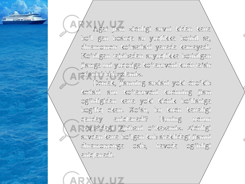 Agar jism zichligi suvni kidan katta bo‘l gan boshqa su yuqlikka botiril sa, dinamometr ko‘rsatishi yanada kamayadi. Ko‘rilgan tajribadan suyuqlikka botirilgan jismga uni yuqoriga ko‘taruvchi kuch ta’sir etishini bilib olamiz. Demak, jismning suzishi yoki cho‘kib ketishi shu ko‘taruvchi kuchning jism og‘irligidan katta yoki kichik bo‘lishiga bog‘liq ekan. Xo‘sh, bu kuch kattaligi qanday aniqlanadi? Buning uchun navbatdagi tajribani o‘tkazamiz. Zichligi suvdan katta bo‘lgan kub shaklidagi jismni dinamometrga osib, havoda og‘irligi aniqlanadi. 