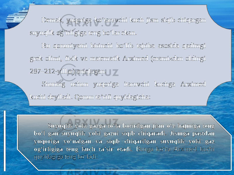 Demak, yuqoriga ko‘taruvchi kuch jism siqib chiqargan suyuqlik og‘irligiga teng bo‘lar ekan. Bu qonuniyatni birinchi bo‘lib tajriba asosida qadimgi grek olimi, fizik va matematik Arximed (eramizdan oldingi 287–212-yillar) aniqlagan. Shuning uchun yuqoriga itaruvchi kuchga Arximed kuchi deyiladi. Qonun ta’rifi quyidagicha: Suyuqlik yoki gazga to‘la botirilgan jism o‘z hajmiga teng bo‘l gan suyuqlik yoki gazni siqib chiqaradi. Jismga pastdan yuqoriga yo‘nalgan va siqib chiqarilgan suyuqlik yoki gaz og‘irligiga teng kuch ta’sir etadi. Bunga ko‘ra Arximed kuchi quyidagiga teng bo‘ladi: 