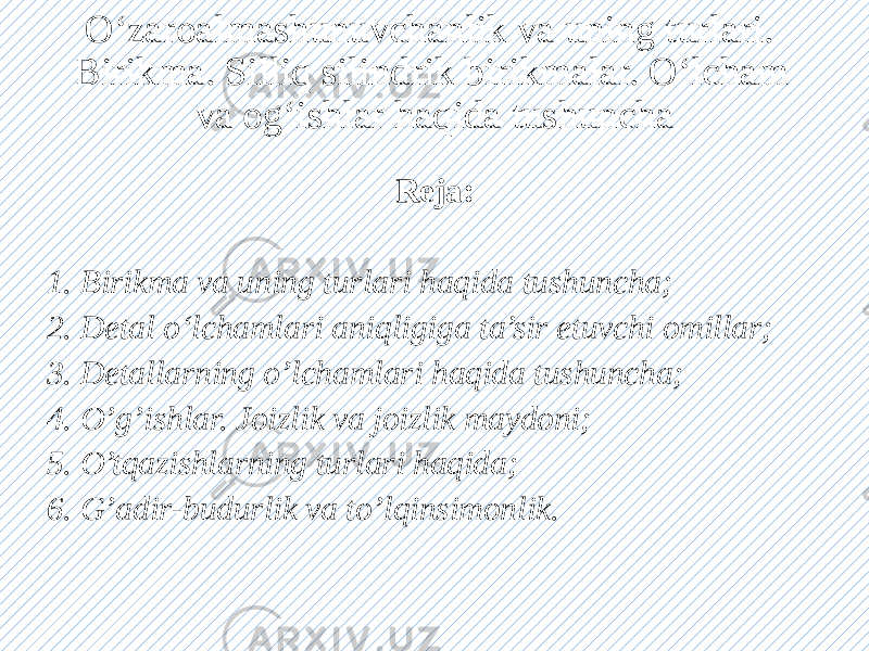 O‘zaroalmashunuvchanlik va uning turlari. Birikma. Silliq silindrik birikmalar. O‘lcham va og‘ishlar haqida tushuncha Reja: 1. Birikma va uning turlari haqida tushuncha; 2. Detal o‘lchamlari aniqligiga ta’sir etuvchi omillar; 3. Detallarning o’lchamlari haqida tushuncha; 4. O’g’ishlar. Joizlik va joizlik maydoni; 5. O’tqazishlarning turlari haqida; 6. G’adir-budurlik va to’lqinsimonlik. 