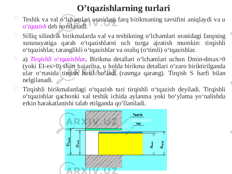 O’tqazishlarning turlari  Teshik va val o‘lchamlari orasidagi farq birikmaning tavsifini aniqlaydi va u o‘tqazish deb nomlanadi.  Silliq silindrik birikmalarda val va teshikning o‘lchamlari orasidagi farqning xususuyatiga qarab o‘tqazishlarni uch turga ajratish mumkin: tirqishli o‘tqazishlar, taranglikli o‘tqazishlar va oraliq (o‘timli) o‘tqazishlar.  a) Tirqishli o‘tqazishlar . Birikma detallari o‘lchamlari uchun Dmin-dmax>0 (yoki EI-es>0) shart bajarilsa, u holda birikma detallari o‘zaro biriktirilganda ular o‘rtasida tirqish hosil bo‘ladi (rasmga qarang). Tirqish S harfi bilan nelgilanadi.  Tirqishli birikmalardagi o‘tqazish turi tirqishli o‘tqazish deyiladi. Tirqishli o‘tqazishlar qachonki val teshik ichida aylanma yoki bo‘ylama yo‘nalishda erkin harakatlanishi talab etilganda qo‘llaniladi. 