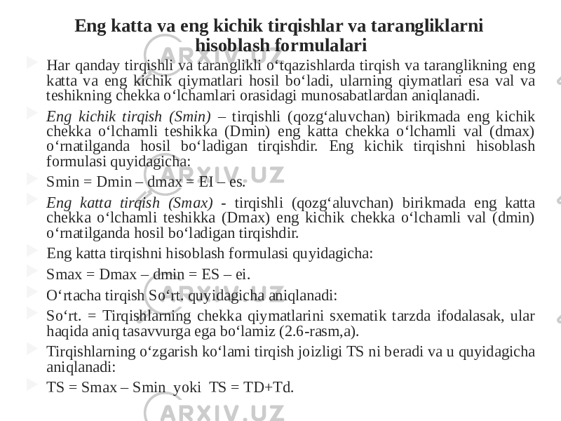 Eng katta va eng kichik tirqishlar va tarangliklarni hisoblash formulalari  Har qanday tirqishli va taranglikli o‘tqazishlarda tirqish va taranglikning eng katta va eng kichik qiymatlari hosil bo‘ladi, ularning qiymatlari esa val va teshikning chekka o‘lchamlari orasidagi munosabatlardan aniqlanadi.  Eng kichik tirqish (Smin) – tirqishli (qozg‘aluvchan) birikmada eng kichik chekka o‘lchamli teshikka (Dmin) eng katta chekka o‘lchamli val (dmax) o‘rnatilganda hosil bo‘ladigan tirqishdir. Eng kichik tirqishni hisoblash formulasi quyidagicha:  Smin = Dmin – dmax = EI – es.  Eng katta tirqish (Smax) - tirqishli (qozg‘aluvchan) birikmada eng katta chekka o‘lchamli teshikka (Dmax) eng kichik chekka o‘lchamli val (dmin) o‘rnatilganda hosil bo‘ladigan tirqishdir.  Eng katta tirqishni hisoblash formulasi quyidagicha:  Smax = Dmax – dmin = ES – ei.  O‘rtacha tirqish So‘rt. quyidagicha aniqlanadi:  So‘rt. = Tirqishlarning chekka qiymatlarini sxematik tarzda ifodalasak, ular haqida aniq tasavvurga ega bo‘lamiz (2.6-rasm,a).  Tirqishlarning o‘zgarish ko‘lami tirqish joizligi TS ni beradi va u quyidagicha aniqlanadi:  TS = Smax – Smin yoki TS = TD+Td. 