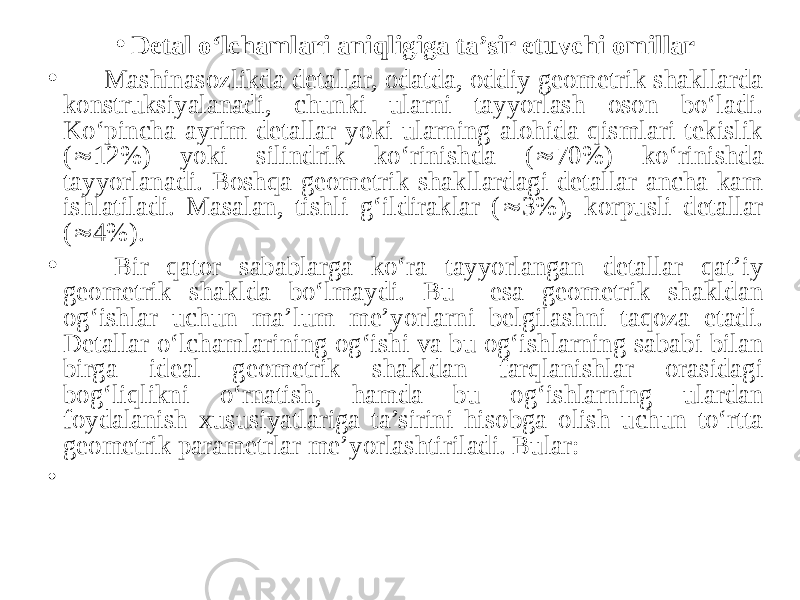 • Detal o‘lchamlari aniqligiga ta’sir etuvchi omillar • Mashinasozlikda detallar, odatda, oddiy geometrik shakllarda konstruksiyalanadi, chunki ularni tayyorlash oson bo‘ladi. Ko‘pincha ayrim detallar yoki ularning alohida qismlari tekislik (  12%) yoki silindrik ko‘rinishda (  70%) ko‘rinishda tayyorlanadi. Boshqa geometrik shakllardagi detallar ancha kam ishlatiladi. Masalan, tishli g‘ildiraklar (  3%), korpusli detallar (  4%). • Bir qator sabablarga ko‘ra tayyorlangan detallar qat’iy geometrik shaklda bo‘lmaydi. Bu esa geometrik shakldan og‘ishlar uchun ma’lum me’yorlarni belgilashni taqoza etadi. Detallar o‘lchamlarining og‘ishi va bu og‘ishlarning sababi bilan birga ideal geometrik shakldan farqlanishlar orasidagi bog‘liqlikni o‘rnatish, hamda bu og‘ishlarning ulardan foydalanish xususiyatlariga ta’sirini hisobga olish uchun to‘rtta geometrik parametrlar me’yorlashtiriladi. Bular: • 