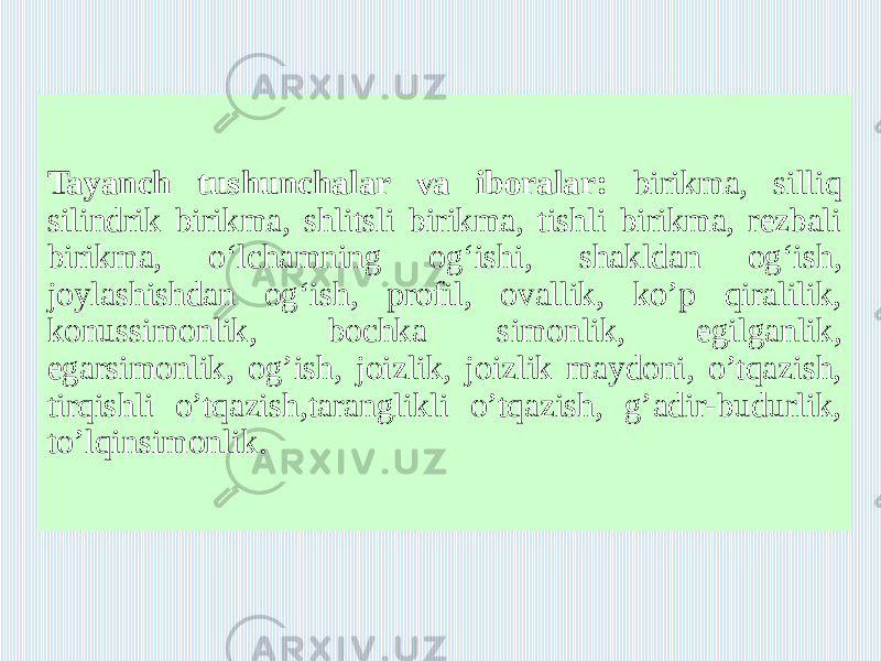 Tayanch tushunchalar va iboralar: birikma, silliq silindrik birikma, shlitsli birikma, tishli birikma, rezbali birikma, o‘lchamning og‘ishi, shakldan og‘ish, joylashishdan og‘ish, profil, ovallik, ko’p qiralilik, konussimonlik, bochka simonlik, egilganlik, egarsimonlik, og’ish, joizlik, joizlik maydoni, o’tqazish, tirqishli o’tqazish,taranglikli o’tqazish, g’adir-budurlik, to’lqinsimonlik. 