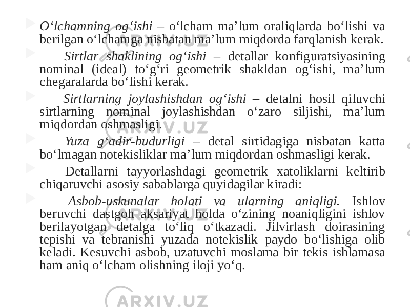  O‘lchamning og‘ishi – o‘lcham ma’lum oraliqlarda bo‘lishi va berilgan o‘lchamga nisbatan ma’lum miqdorda farqlanish kerak.  Sirtlar shaklining og‘ishi – detallar konfiguratsiyasining nominal (ideal) to‘g‘ri geometrik shakldan og‘ishi, ma’lum chegaralarda bo‘lishi kerak.  Sirtlarning joylashishdan og‘ishi – detalni hosil qiluvchi sirtlarning nominal joylashishdan o‘zaro siljishi, ma’lum miqdordan oshmasligi.  Yuza g‘adir-budurligi – detal sirtidagiga nisbatan katta bo‘lmagan notekisliklar ma’lum miqdordan oshmasligi kerak.  Detallarni tayyorlashdagi geometrik xatoliklarni keltirib chiqaruvchi asosiy sabablarga quyidagilar kiradi:  Asbob-uskunalar holati va ularning aniqligi. Ishlov beruvchi dastgoh aksariyat holda o‘zining noaniqligini ishlov berilayotgan detalga to‘liq o‘tkazadi. Jilvirlash doirasining tepishi va tebranishi yuzada notekislik paydo bo‘lishiga olib keladi. Kesuvchi asbob, uzatuvchi moslama bir tekis ishlamasa ham aniq o‘lcham olishning iloji yo‘q. 