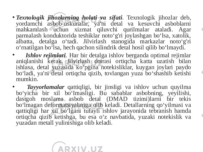 • Texnologik jihozlarning holati va sifati . Texnologik jihozlar deb, yordamchi asbob-uskunalar, ya&#39;ni detal va kesuvchi asboblarni mahkamlash uchun xizmat qiluvchi qurilmalar ataladi. Agar parmalash konduktorida teshiklar noto‘g&#39;ri joylashgan bo‘lsa, xatolik, albatta, detalga o‘tadi. Jilvirlash stanogida markazlar noto‘g&#39;ri o‘rnatilgan bo‘lsa, hech qachon silindrik detal hosil qilib bo‘lmaydi. • Ishlov rejimlari . Har bir detalga ishlov berganda optimal rejimlar aniqlanishi kerak. Jilvirlash doirasi ortiqcha katta uzatish bilan ishlasa, detal yuzasida ko‘pgina notekisliklar, kuygan joylari paydo bo‘ladi, ya&#39;ni detal ortiqcha qizib, tovlangan yuza bo‘shashib ketishi mumkin. • Tayyorlamalar qattiqligi, bir jinsligi va ishlov uchun quyilma bo‘yicha bir xil bo‘Imasligi. Bu sabablar asbobning, yeyilishi, dastgoh moslama asbob detal (DMAD tizimi)larni bir tekis bo‘lmagan deformatsiyalariga olib keladi. Detallarning qo‘yilmasi va qattiqligi har xil bo‘lgani tufayli ishlov jarayonida tebranish hamda ortiqcha qizib ketishga, bu esa o‘z navbatida, yuzaki notekislik va yuzadan metall yulinishiga olib keladi. 