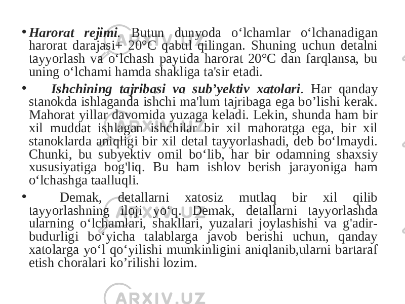 • Harorat rejimi . Butun dunyoda o‘lchamlar o‘lchanadigan harorat darajasi+ 20°C qabul qilingan. Shuning uchun detalni tayyorlash va o‘lchash paytida harorat 20°C dan farqlansa, bu uning o‘lchami hamda shakliga ta&#39;sir etadi. • Ishchining tajribasi va sub’yektiv xatolari . Har qanday stanokda ishlaganda ishchi ma&#39;lum tajribaga ega bo’lishi kerak. Mahorat yillar davomida yuzaga keladi. Lekin, shunda ham bir xil muddat ishlagan ishchilar bir xil mahoratga ega, bir xil stanoklarda aniqligi bir xil detal tayyorlashadi, deb bo‘lmaydi. Chunki, bu subyektiv omil bo‘lib, har bir odamning shaxsiy xususiyatiga bog&#39;liq. Bu ham ishlov berish jarayoniga ham o‘lchashga taalluqli. • Demak, detallarni xatosiz mutlaq bir xil qilib tayyorlashning iloji yo‘q. Demak, detallarni tayyorlashda ularning o‘lchamlari, shakllari, yuzalari joylashishi va g&#39;adir- budurligi bo‘yicha talablarga javob berishi uchun, qanday xatolarga yo‘l qo‘yilishi mumkinligini aniqlanib,ularni bartaraf etish choralari ko’rilishi lozim. 