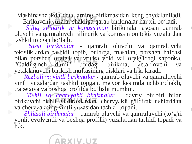 Mashinasozlikda detallarning birikmasidan keng foydalaniladi. Birikuvchi yuzalar shakliga qarab birikmalar har xil bo‘ladi.  Silliq silindrik va konussimon birikmalar asosan qamrab oluvchi va qamraluvchi silindrik va konussimon tekis yuzalardan tashkil topgan bo‘ladi.  Yassi birikmalar - qamrab oluvchi va qamraluvchi tekisliklardan tashkil topib, bularga, masalan, porshen halqasi bilan porshen o‘yig&#39;i va vtulka yoki val o‘yig&#39;idagi shponka, &#34;Qaldirg&#39;och dumi&#34; tipidagi birikma, yetaklovchi va yetaklanuvchi birikish muftasining disklari va h.k. kiradi.  Rezbali va vintli birikmalar - qamrab oluvchi va qamraluvchi vintli yuzalardan tashkil topgan, me&#39;yor kesimda uchburchakli, trapetsiya va boshqa profilda bo‘lishi mumkin.  Tishli va chervyakli birikmalar - davriy bir-biri bilan birikuvchi tishli g&#39;ildiraklardan, chervyakli g&#39;ildirak tishlaridan va chervyakning vintli yuzasidan tashkil topadi.  Shlitsali birikmalar - qamrab oluvchi va qamraluvchi (to‘g&#39;ri yonli, evolventli va boshqa profflli) yuzalardan tashldl topadi va h.k. 