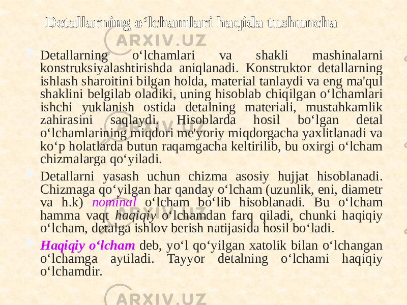 Detallarning o‘lchamlari haqida tushuncha  Detallarning o‘lchamlari va shakli mashinalarni konstruksiyalashtirishda aniqlanadi. Konstruktor detallarning ishlash sharoitini bilgan holda, material tanlaydi va eng ma&#39;qul shaklini belgilab oladiki, uning hisoblab chiqilgan o‘lchamlari ishchi yuklanish ostida detalning materiali, mustahkamlik zahirasini saqlaydi. Hisoblarda hosil bo‘lgan detal o‘lchamlarining miqdori me&#39;yoriy miqdorgacha yaxlitlanadi va ko‘p holatlarda butun raqamgacha keltirilib, bu oxirgi o‘lcham chizmalarga qo‘yiladi.  Detallarni yasash uchun chizma asosiy hujjat hisoblanadi. Chizmaga qo‘yilgan har qanday o‘lcham (uzunlik, eni, diametr va h.k) nominal o‘lcham bo‘lib hisoblanadi. Bu o‘lcham hamma vaqt haqiqiy o‘lchamdan farq qiladi, chunki haqiqiy o‘lcham, detalga ishlov berish natijasida hosil bo‘ladi.  Haqiqiy o‘lcham deb, yo‘l qo‘yilgan xatolik bilan o‘lchangan o‘lchamga aytiladi. Tayyor detalning o‘lchami haqiqiy o‘lchamdir. 