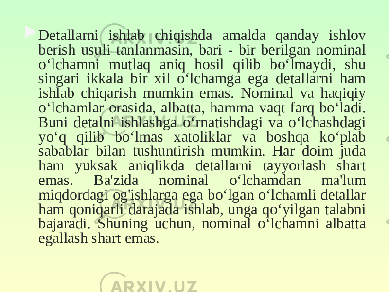  Detallarni ishlab chiqishda amalda qanday ishlov berish usuli tanlanmasin, bari - bir berilgan nominal o‘lchamni mutlaq aniq hosil qilib bo‘lmaydi, shu singari ikkala bir xil o‘lchamga ega detallarni ham ishlab chiqarish mumkin emas. Nominal va haqiqiy o‘lchamlar orasida, albatta, hamma vaqt farq bo‘ladi. Buni detalni ishlashga o‘rnatishdagi va o‘lchashdagi yo‘q qilib bo‘lmas xatoliklar va boshqa ko‘plab sabablar bilan tushuntirish mumkin. Har doim juda ham yuksak aniqlikda detallarni tayyorlash shart emas. Ba&#39;zida nominal o‘lchamdan ma&#39;lum miqdordagi og&#39;ishlarga ega bo‘lgan o‘lchamli detallar ham qoniqarli darajada ishlab, unga qo‘yilgan talabni bajaradi. Shuning uchun, nominal o‘lchamni albatta egallash shart emas. 