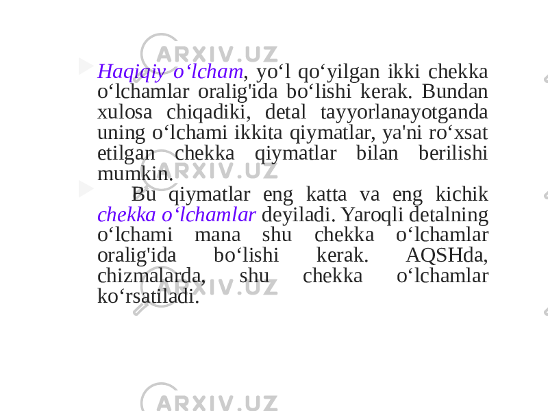  Haqiqiy o‘lcham , yo‘l qo‘yilgan ikki chekka o‘lchamlar oralig&#39;ida bo‘lishi kerak. Bundan xulosa chiqadiki, detal tayyorlanayotganda uning o‘lchami ikkita qiymatlar, ya&#39;ni ro‘xsat etilgan chekka qiymatlar bilan berilishi mumkin.  Bu qiymatlar eng katta va eng kichik chekka o‘lchamlar deyiladi. Yaroqli detalning o‘lchami mana shu chekka o‘lchamlar oralig&#39;ida bo‘lishi kerak. AQSHda, chizmalarda, shu chekka o‘lchamlar ko‘rsatiladi. 