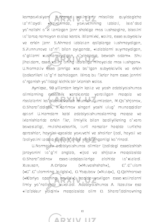 kompozitsiyani S.Ahmad xotiralari misolida quyidagicha ta`riflaydi: «Nazarimda, yozuvchining tabiati, iste`dod yo`nalishi o`zi tanlagan janr shaklga mos tushsagina, bisotini to`laroq namoyon etolsa kerak. Bilamizki, xotira, esse subyektiv va erkin janr. S.Ahmad tabiatan qoliplarga tushmaydigan, S.Zunnunova ta`rifi bilan aytganda, «talablarni suymaydigan, o`gitlarni xushlamaydigan, o`yinqaroq, bevosh odam». Shu jihatdam, esse xotira uning tabiatiga nihoyatda mos tushgan». U.Normativ esse janriga xos bo`lgan subyektivlik va erkin ijodkorlikni to`g`ri baholagan. Biroq bu fikrlar ham esse janrini o`rganish yo`lidagi kichik bir izlanish xolos. Ayniqsa, 90-yillardan keyin katta va yosh adabiyotshunos olimlarning esseistik xarakterda yaratilgan maqola va risolalarini ko`plab kuzatish mumkin. Jumladan, M.Qo`shjonov, O.Sharafiddinov, N.Karimov singari yoshi ulug` munaqqidlar qatori U.Hamdam kabi adabiyotshunoslarning maqoa va izlanishlarida erkin fikr, ilmiylik bilan badiiylikning o`zaro bovastaligi, mulohazakorlik, turli narsalar haqida turlicha qarashlar, hayolot asosida yozuvchi va shoirlar ijodi, hayoti va faoliyatini tadqiq etish an`anasi shakllanganligi ko`rinadi. U.Normatov adabiyotshunos olimlar ijodidagi esselashish jarayonini to`g`ri anglab, «Ijod va shijoat» maqolasida O.Sharafiddinov esse-tadqiqotlariga alohida to`xtaladi. Xususan, A.Oripov («Muvashshah»), G`.G`ulom («G`.G`ulomning kulgisi»), O.Yoqubov («Nutq»), Q.Qahhorova («Kibriyo opaning hovlisi») haqida yozilgan esse-xotiralarni ilmiy yo`nalishda kuzatadi. Adabiyotshunos A. Rasulov esa «Tafakkur yolqini» maqolasida olim O. Sharafiddinovning 10 