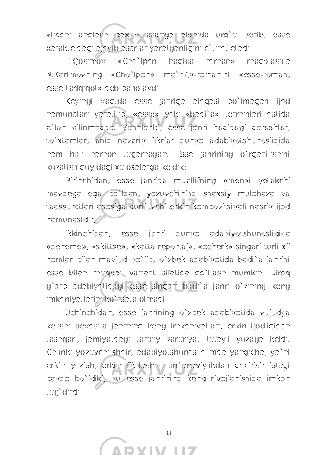 «Ijodni anglash baxti» asariga alohida urg`u berib, esse xarakteidagi ajoyib asarlar yaratganligini e`tirof etadi. B . Qosimov « Cho ` lpon haqida roman » maqolasida N .Karimovning «Cho`lpon» ma`rifiy-romanini «esse-roman, esse-tadqiqot» deb baholaydi. Keyingi vaqtda esse janriga aloqasi bo`lmagan ijod namunalari yaratilib, «esse» yoki «badi`a» terminlari ostida e`lon qilinmoqda. Vaholanki, esse janri haqidagi qarashlar, to`xtamlar, aniq nazariy fikrlar dunyo adabiyotshunosligida ham hali hamon tugamagan. Esse janrining o`rganilishini kuzatish quyidagi xulosalarga keldik: Birinchidan, esse janrida muallifning «men»i yetakchi mavqega ega bo`lgan, yozuvchining shaxsiy mulohaza va taassurotlari asosiga quriluvchi erkin kompozitsiyali nasriy ijod namunasidir; Ikkinchidan , esse janri dunyo adabiyotshunosligida « deneme », « skittse », « katta reportaj », « ocherk » singari turli xil nomlar bilan mavjud bo`lib, o`zbek adabiyotida badi`a janrini esse bilan muqobil variant sifatida qo`llash mumkin. Biroq g`arb adabiyotidagi esse singari badi`a janri o`zining keng imkoniyatlarini ko`rsata olmadi. Uchinchidan, esse janrining o`zbek adabiyotida vujudga kelishi bevosita janrning keng imkoniyatlari, erkin ijodligidan tashqari, jamiyatdagi tarixiy zaruriyat tufayli yuzaga keldi. Chunki yozuvchi-shoir, adabiyotshunos olimda yangicha, ya`ni erkin yozish, erkin fikrlash – an`anaviylikdan qochish istagi paydo bo`ldiki, bu esse janrining keng rivojlanishiga imkon tug`dirdi. 11 