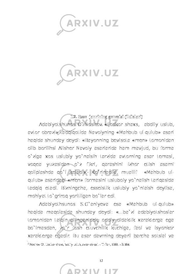 1 .2. Esse janrining genezisi (ildizlari) Adabiyotshunos O`.Nosirov «Ijodkor shaxs, abdiiy uslub, avtor obrazi» tadqiqotida Navoiyning «Mahbub ul-qulub» asari haqida shunday deydi: «Bayonning bevisota «men» tomonidan olib borilihsi Alisher Navoiy asarlarida ham mavjud, bu forma o`ziga xos uslubiy yo`nalsih tarzida avtorning asar temasi, voqea yuzasidan o`z fikri, qarashini izhor etish asarni qoliplashda qo`l keladi». 2 Ko`rinadiki, muallif «Mahbub ul- qulub» asaridagi «men» formasini usluboiy yo`nalish tariqasida tadqiq etadi. Bizningcha, esseistik uslubiy yo`nlaish deyilsa, mohiyat to`griroq yoritilgan bo`lar edi. Adabiyothsunos S.G`aniyeva esa «Mahbub ul-qulub» haqida maqolasida shunday deydi: «...ba`zi adabiyotshoslar tomonidan talqin qilinganidek, oddiy didaktik xarakterga ega bo`lmasdan, zo`r fosh etuvchilik kuchiga, faol va isyonkor xarakterga egadir. Bu asar davrning deyarli barcha sotsial va 2 Nosirov O&#39;. IJodkor shaxs, badiiy uslub, avtor obrazi. - T.:Fan, 1981. –B.184. 12 