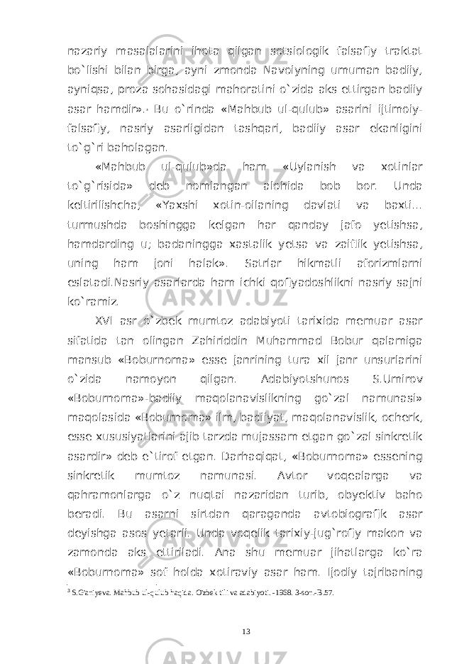 nazariy masalalarini ihota qilgan sotsiologik falsafiy traktat bo`lishi bilan birga, ayni zmonda Navoiyning umuman badiiy, ayniqsa, proza sohasidagi mahoratini o`zida aks ettirgan badiiy asar hamdir». 3 Bu o`rinda «Mahbub ul-qulub» asarini ijtimoiy- falsafiy, nasriy asarligidan tashqari, badiiy asar ekanligini to`g`ri baholagan. «Mahbub ul-qulub»da ham «Uylanish va xotinlar to`g`risida» deb nomlangan alohida bob bor. Unda keltirilishcha, «Yaxshi xotin-oilaning davlati va baxti... turmushda boshingga kelgan har qanday jafo yetishsa, hamdarding u; badaningga xastalik yetsa va zaiflik yetishsa, uning ham joni halak». Satrlar hikmatli aforizmlarni eslatadi.Nasriy asarlarda ham ichki qofiyadoshlikni nasriy sajni ko`ramiz. XVI asr o`zbek mumtoz adabiyoti tarixida memuar asar sifatida tan olingan Zahiriddin Muhammad Bobur qalamiga mansub «Boburnoma» esse janrining tura xil janr unsurlarini o`zida namoyon qilgan. Adabiyotshunos S.Umirov «Boburnoma»-badiiy maqolanavislikning go`zal namunasi» maqolasida «Boburnoma» ilm, badiiyat, maqolanavislik, ocherk, esse xususiyatlarini ajib tarzda mujassam etgan go`zal sinkretik asardir» deb e`tirof etgan. Darhaqiqat, «Boburnoma» essening sinkretik mumtoz namunasi. Avtor voqealarga va qahramonlarga o`z nuqtai nazaridan turib, obyektiv baho beradi. Bu asarni sirtdan qaraganda avtobiografik asar deyishga asos yetarli. Unda voqelik tarixiy-jug`rofiy makon va zamonda aks ettiriladi. Ana shu memuar jihatlarga ko`ra «Boburnoma» sof holda xotiraviy asar ham. Ijodiy tajribaning 3 S.G&#39;aniyeva. Mahbub ul-qulub haqida. O&#39;zbek tili va adabiyoti. -1968. 3-son.-B.57. 13 