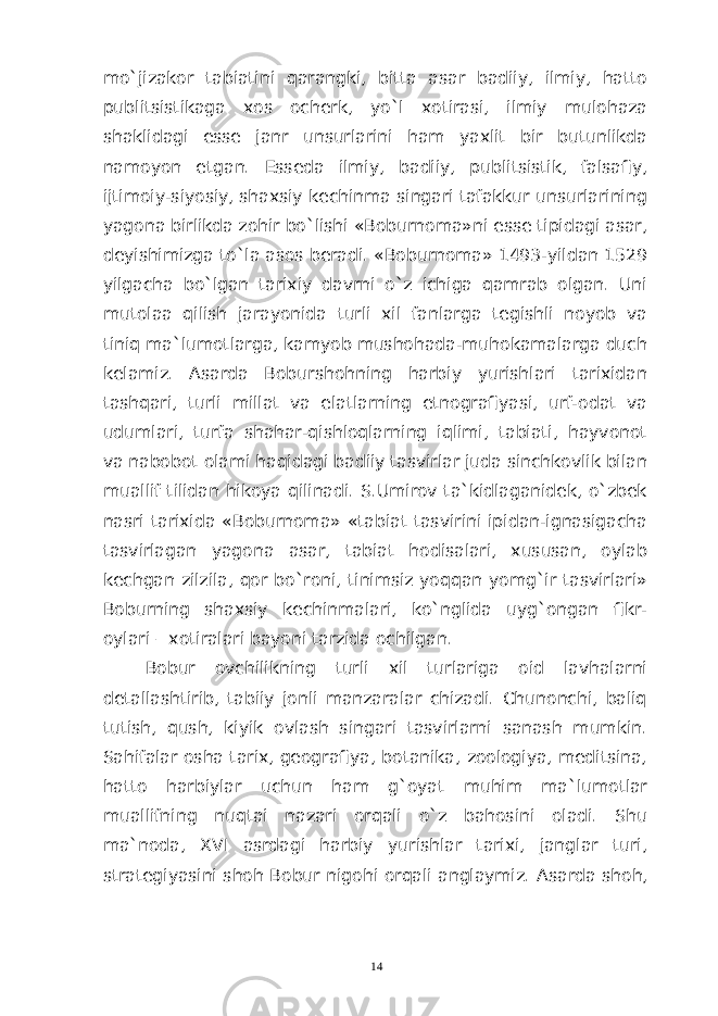 mo`jizakor tabiatini qarangki, bitta asar badiiy, ilmiy, hatto publitsistikaga xos ocherk, yo`l xotirasi, ilmiy mulohaza shaklidagi esse janr unsurlarini ham yaxlit bir butunlikda namoyon etgan. Esseda ilmiy, badiiy, publitsistik, falsafiy, ijtimoiy-siyosiy, shaxsiy kechinma singari tafakkur unsurlarining yagona birlikda zohir bo`lishi «Boburnoma»ni esse tipidagi asar, deyishimizga to`la asos beradi. «Boburnoma» 1493-yildan 1529 yilgacha bo`lgan tarixiy davrni o`z ichiga qamrab olgan. Uni mutolaa qilish jarayonida turli xil fanlarga tegishli noyob va tiniq ma`lumotlarga, kamyob mushohada-muhokamalarga duch kelamiz. Asarda Boburshohning harbiy yurishlari tarixidan tashqari, turli millat va elatlarning etnografiyasi, urf-odat va udumlari, turfa shahar-qishloqlarning iqlimi, tabiati, hayvonot va nabobot olami haqidagi badiiy tasvirlar juda sinchkovlik bilan muallif tilidan hikoya qilinadi. S.Umirov ta`kidlaganidek, o`zbek nasri tarixida «Boburnoma» «tabiat tasvirini ipidan-ignasigacha tasvirlagan yagona asar, tabiat hodisalari, xususan, oylab kechgan zilzila, qor bo`roni, tinimsiz yoqqan yomg`ir tasvirlari» Boburning shaxsiy kechinmalari, ko`nglida uyg`ongan fikr- oylari – xotiralari bayoni tarzida ochilgan. Bobur ovchilikning turli xil turlariga oid lavhalarni detallashtirib, tabiiy jonli manzaralar chizadi. Chunonchi, baliq tutish, qush, kiyik ovlash singari tasvirlarni sanash mumkin. Sahifalar osha tarix, geografiya, botanika, zoologiya, meditsina, hatto harbiylar uchun ham g`oyat muhim ma`lumotlar muallifning nuqtai nazari orqali o`z bahosini oladi. Shu ma`noda, XVI asrdagi harbiy yurishlar tarixi, janglar turi, strategiyasini shoh Bobur nigohi orqali anglaymiz. Asarda shoh, 14 