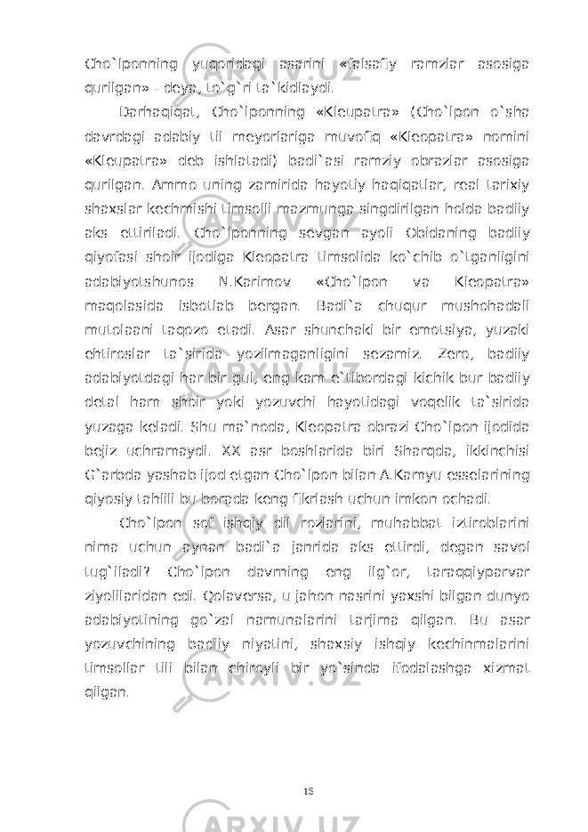 Cho`lponning yuqoridagi asarini «falsafiy ramzlar asosiga qurilgan» - deya, to`g`ri ta`kidlaydi. Darhaqiqat, Cho`lponning «Kleupatra» (Cho`lpon o`sha davrdagi adabiy til meyorlariga muvofiq «Kleopatra» nomini «Kleupatra» deb ishlatadi) badi`asi ramziy obrazlar asosiga qurilgan. Ammo uning zamirida hayotiy haqiqatlar, real tarixiy shaxslar kechmishi timsolli mazmunga singdirilgan holda badiiy aks ettiriladi. Cho`lponning sevgan ayoli Obidaning badiiy qiyofasi shoir ijodiga Kleopatra timsolida ko`chib o`tganligini adabiyotshunos N.Karimov «Cho`lpon va Kleopatra» maqolasida isbotlab bergan. Badi`a chuqur mushohadali mutolaani taqozo etadi. Asar shunchaki bir emotsiya, yuzaki ehtiroslar ta`sirida yozilmaganligini sezamiz. Zero, badiiy adabiyotdagi har bir gul, eng kam e`tibordagi kichik bur badiiy detal ham shoir yoki yozuvchi hayotidagi voqelik ta`sirida yuzaga keladi. Shu ma`noda, Kleopatra obrazi Cho`lpon ijodida bejiz uchramaydi. XX asr boshlarida biri Sharqda, ikkinchisi G`arbda yashab ijod etgan Cho`lpon bilan A.Kamyu esselarining qiyosiy tahlili bu borada keng fikrlash uchun imkon ochadi. Cho`lpon sof ishqiy dil rozlarini, muhabbat iztiroblarini nima uchun aynan badi`a janrida aks ettirdi, degan savol tug`iladi? Cho`lpon davrning eng ilg`or, taraqqiyparvar ziyolilaridan edi. Qolaversa, u jahon nasrini yaxshi bilgan dunyo adabiyotining go`zal namunalarini tarjima qilgan. Bu asar yozuvchining badiiy niyatini, shaxsiy ishqiy kechinmalarini timsollar tili bilan chiroyli bir yo`sinda ifodalashga xizmat qilgan. 16 