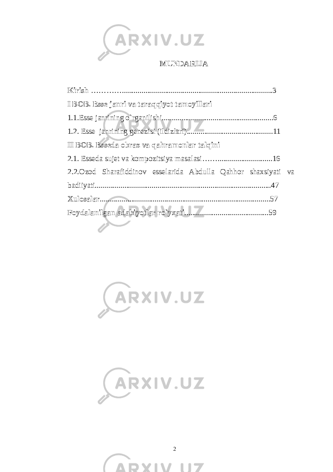 MUNDARIJA Kirish …………............................................................................. 3 I BOB. Esse janri va taraqqiyot tamoyillari 1.1.Esse janrining o`rganilishi.........................................................6 1.2. Esse janrining genezisi (ildizlari)............................................11 II BOB. Esseda obraz va qahramonlar talqini 2.1. Esseda sujet va kompozitsiya masalasi……............................16 2.2.Ozod Sharafiddinov esselarida Abdulla Qahhor shaxsiyati va badiiyati..........................................................................................47 X ulosalar .......................................................................................57 Foydalanilgan adabiyotlar r о ` yxati ...... ..................................... 59 2 