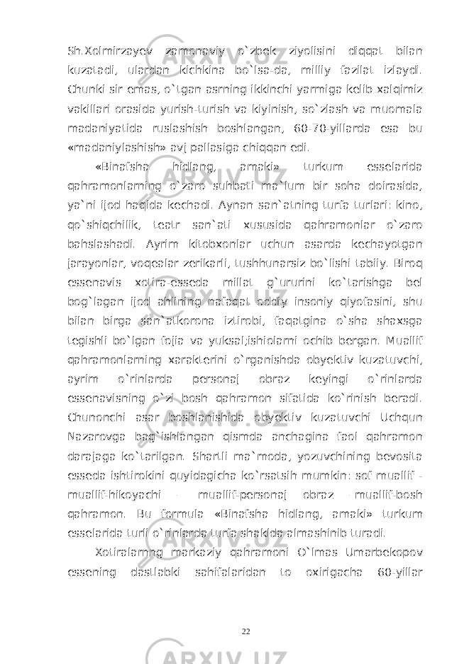 Sh.Xolmirzayev zamonaviy o`zbek ziyolisini diqqat bilan kuzatadi, ulardan kichkina bo`lsa-da, milliy fazilat izlaydi. Chunki sir emas, o`tgan asrning ikkinchi yarmiga kelib xalqimiz vakillari orasida yurish-turish va kiyinish, so`zlash va muomala madaniyatida ruslashish boshlangan, 60-70-yillarda esa bu «madaniylashish» avj pallasiga chiqqan edi. «Binafsha hidlang, amaki» turkum esselarida qahramonlarning o`zaro suhbati ma`lum bir soha doirasida, ya`ni ijod haqida kechadi. Aynan san`atning turfa turlari: kino, qo`shiqchilik, teatr san`ati xususida qahramonlar o`zaro bahslashadi. Ayrim kitobxonlar uchun asarda kechayotgan jarayonlar, voqealar zerikarli, tushhunarsiz bo`lishi tabiiy. Biroq essenavis xotira-esseda millat g`ururini ko`tarishga bel bog`lagan ijod ahlining nafaqat oddiy insoniy qiyofasini, shu bilan birga san`atkorona iztirobi, faqatgina o`sha shaxsga tegishli bo`lgan fojia va yuksal;ishiolarni ochib bergan. Muallif qahramonlarning xarakterini o`rganishda obyektiv kuzatuvchi, ayrim o`rinlarda personaj obraz keyingi o`rinlarda essenavisning o`zi bosh qahramon sifatida ko`rinish beradi. Chunonchi asar boshlanishida obyektiv kuzatuvchi Uchqun Nazarovga bag`ishlangan qismda anchagina faol qahramon darajaga ko`tarilgan. Shartli ma`moda, yozuvchining bevosita esseda ishtirokini quyidagicha ko`rsatsih mumkin: sof muallif - muallif-hikoyachi – muallif-personaj obraz –muallif-bosh qahramon. Bu formula «Binafsha hidlang, amaki» turkum esselarida turli o`rinlarda turfa shaklda almashinib turadi. Xotiralarnng markaziy qahramoni O`lmas Umarbekopov essening dastlabki sahifalaridan to oxirigacha 60-yillar 22 