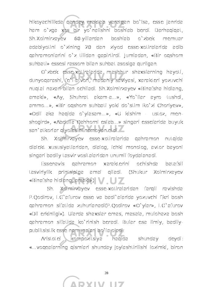 hikoyachilikda qanday maktab yaratgan bo`lsa, esse janrida ham o`zga xos bir yo`nalishni boshlab berdi. Darhaqiqat, Sh.Xolmirzayev 60-yillardan boshlab o`zbek memuar adabiyotini o`zining 20 dan ziyod esse-xotiralarida adib qahramonlarini o`z tilidan gapirtirdi. Jumladan, «Bir oqshom suhbati» essesi rassom bilan suhbat asosiga qurilgan. O`zbek esse-xotiralarida mashhur shaxslarning hayoti, dunyoqarashi, fe`l-atvori, madaniy saviyasi, xarakteri yozuvchi nuqtai nazari bilan ochiladi. Sh.Xolmirzayev «Binafsha hidlang, amaki», «Ay, Shuhrat akam-a...», «Yo`llar ayro tushdi, ammo...», «Bir oqshom suhbati yoki do`stim Ro`zi Choriyev», «Odil aka haqida o`ylasam...», «U kishim – ustoz, men- shogird», «Abdulla Qahhorni eslab...» singari esselarida buyuk san`atkorlar qiyofasini namoyon etdi. Sh. Xolmirzayev esse-xotiralarida qahramon nutqida dialekt xususiyatlaridan, dialog, ichki monolog, avtor bayoni singari badiiy tasvir vositalaridan unumli foydalanadi. Essenavis qahramon xarakterini ochishda batafsil tasviriylik printsipiga amal qiladi. (Shukur Xolmirzayev «Binafsha hidlang, amaki») Sh. Xolmirzayev esse-xotiralaridan farqli ravishda P.Qodirov, I.G`afurov esse va badi`alarida yozuvchi fikri bosh qahramon sifatida zuhurlanadi(P.Qodirov «O`ylar», I.G`afurov «Dil erkinligi»). Ularda shaxslar emas, masala, mulohaza bosh qahramon sifatida ko`rinish beradi. Bular esa ilmiy, badiiy- publitsistik esse namunalari bo`la oladi. Aristotel kompozitsiya haqida shunday deydi: «...voqealarning qismlari shunday joylashtirilishi lozimki, biron 28 