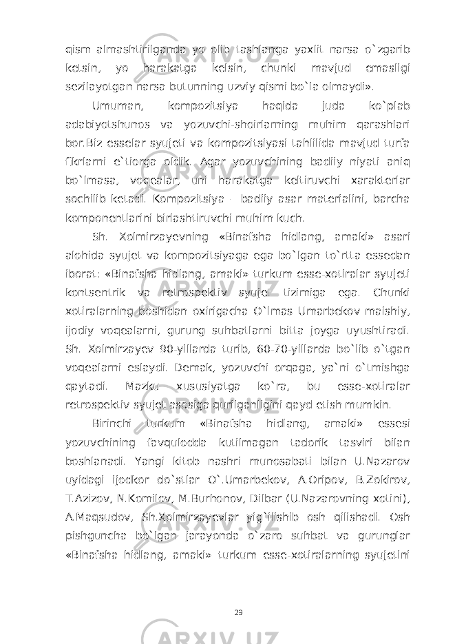 qism almashtirilganda yo olib tashlanga yaxlit narsa o`zgarib ketsin, yo harakatga kelsin, chunki mavjud emasligi sezilayotgan narsa butunning uzviy qismi bo`la olmaydi». Umuman, kompozitsiya haqida juda ko`plab adabiyotshunos va yozuvchi-shoirlarning muhim qarashlari bor.Biz esselar syujeti va kompozitsiyasi tahlilida mavjud turfa fikrlarni e`tiorga oldik. Agar yozuvchining badiiy niyati aniq bo`lmasa, voqealar, uni harakatga keltiruvchi xarakterlar sochilib ketadi. Kompozitsiya – badiiy asar materialini, barcha komponentlarini birlashtiruvchi muhim kuch. Sh. Xolmirzayevning «Binafsha hidlang, amaki» asari alohida syujet va kompozitsiyaga ega bo`lgan to`rtta essedan iborat: «Binafsha hidlang, amaki» turkum esse-xotiralar syujeti kontsentrik va retrospektiv syujet tizimiga ega. Chunki xotiralarning boshidan oxirigacha O`lmas Umarbekov maishiy, ijodiy voqealarni, gurung suhbatlarni bitta joyga uyushtiradi. Sh. Xolmirzayev 90-yillarda turib, 60-70-yillarda bo`lib o`tgan voqealarni eslaydi. Demak, yozuvchi orqaga, ya`ni o`tmishga qaytadi. Mazku xususiyatga ko`ra, bu esse-xotiralar retrospektiv syujet asosiga qurilganligini qayd etish mumkin. Birinchi turkum « Binafsha hidlang , amaki » essesi yozuvchining favqulodda kutilmagan tadorik tasviri bilan boshlanadi. Yangi kitob nashri munosabati bilan U.Nazarov uyidagi ijodkor do`stlar O`.Umarbekov, A.Oripov, B.Zokirov, T.Azizov, N.Komilov, M.Burhonov, Dilbar (U.Nazarovning xotini), A.Maqsudov, Sh.Xolmirzayevlar yig`ilishib osh qilishadi. Osh pishguncha bo`lgan jarayonda o`zaro suhbat va gurunglar «Binafsha hidlang, amaki» turkum esse-xotiralarning syujetini 29 