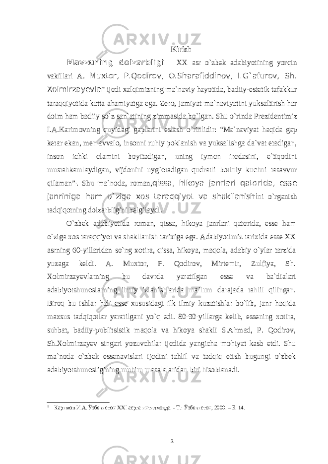 Kirish Mavzuning dolzarbligi . XX asr о ` zbek adabiyotining yorqin vakillari A . Muxtor , P . Qodirov , O.Sharafiddinov, I.G`afurov, Sh . Xolmirzayevlar ijodi xalqimizning ma ` naviy hayotida , badiiy - estetik tafakkur tar aqqiyotida katta ahamiyatga ega . Zero , jamiyat ma`naviyatini yuksaltirish har doim ham badiiy s о `z san`atining zimmasida b о `lgan. Shu о`rinda Prezidentimiz I.A.Karimovning quyidagi gaplarini eslash о `rinlidir: “Ma`naviyat haqida gap ketar ekan, men avvalo, insonni ruhiy poklanish va yuksalishga da`vat etadigan, inson ichki olamini boyitadigan, uning iymon irodasini, e`tiqodini mustahkamlaydigan, vijdonini uyg`otadigan qudratli botiniy kuchni tasavvur qilaman” 1 . Shu ma`noda, roman, qissa, hikoya janrlari qatorida, esse janriniga ham o`ziga xos taraqqiyot va shakllanish i ni о`rganish tadqiqotning dolzarbligini belgilaydi . O`zbek adabiyotida roman, qissa, hikoya janrlari qatorida, esse ham o`ziga xos taraqqiyot va shakllanish tarixiga ega. Adabiyotimiz tarixida esse XX asrning 60-yillaridan so`ng xotira, qissa, hikoya, maqola, adabiy o`ylar tarzida yuzaga keldi. A. Muxtor, P. Qodirov, Mirtemir, Zulfiya, Sh. Xolmirzayevlarning bu davrda yaratilgan esse va ba`dialari adabiyotshunoslarning ilmiy izlanishlarida ma`lum darajada tahlil qilingan. Biroq bu ishlar hali esse xususidagi ilk ilmiy kuzatishlar bo`lib, janr haqida maxsus tadqiqotlar yaratilgani yo`q edi. 80-90-yillarga kelib, essening xotira, suhbat, badiiy-publitsistik maqola va hikoya shakli S.Ahmad, P. Qodirov, Sh.Xolmirzayev singari yozuvchilar ijodida yangicha mohiyat kasb etdi. Shu ma`noda o`zbek essenavislari ijodini tahlil va tadqiq etish bugungi o`zbek adabiyotshunosligining muhim masalalaridan biri hisoblanadi. 1 Каримов И.А. Ўзбекистон ХХ I асрга интилмоқда. - Т.: Ўзбекистон, 2000. – Б. 14. 3 