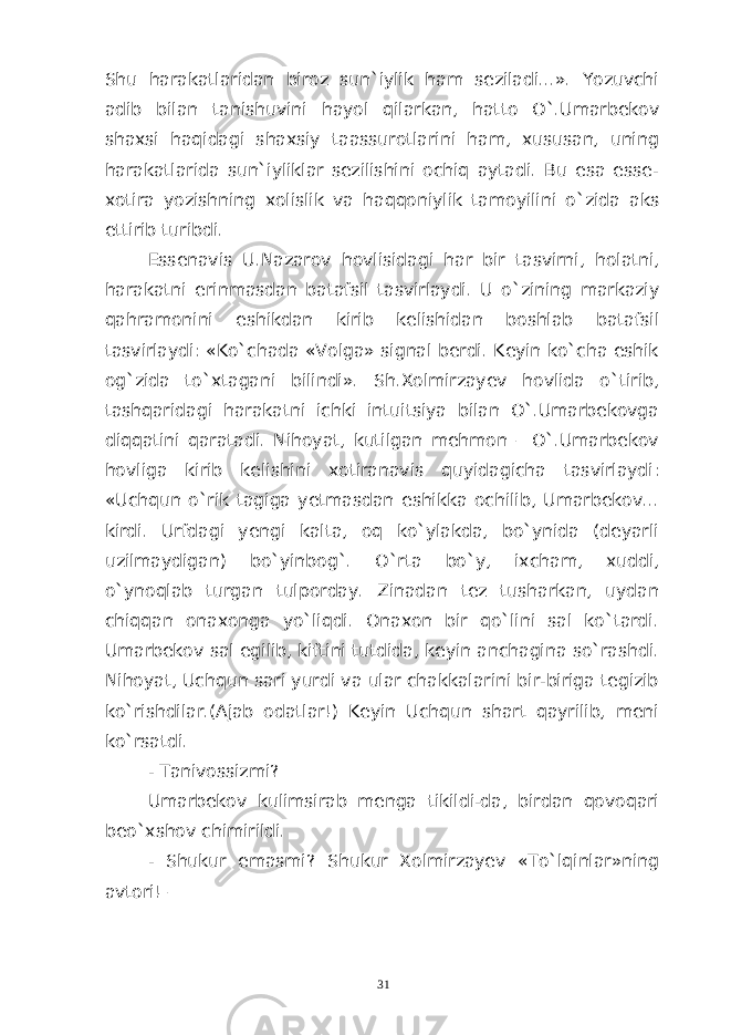 Shu harakatlaridan biroz sun`iylik ham seziladi...». Yozuvchi adib bilan tanishuvini hayol qilarkan, hatto O`.Umarbekov shaxsi haqidagi shaxsiy taassurotlarini ham, xususan, uning harakatlarida sun`iyliklar sezilishini ochiq aytadi. Bu esa esse- xotira yozishning xolislik va haqqoniylik tamoyilini o`zida aks ettirib turibdi. Essenavis U . Nazarov hovlisidagi har bir tasvirni , holatni , harakatni erinmasda n batafsil tasvirlaydi. U o`zining markaziy qahramonini eshikdan kirib kelishidan boshlab batafsil tasvirlaydi: «Ko`chada «Volga» signal berdi. Keyin ko`cha eshik og`zida to`xtagani bilindi». Sh.Xolmirzayev hovlida o`tirib, tashqaridagi harakatni ichki intuitsiya bilan O`.Umarbekovga diqqatini qaratadi. Nihoyat, kutilgan mehmon – O`.Umarbekov hovliga kirib kelishini xotiranavis quyidagicha tasvirlaydi: «Uchqun o`rik tagiga yetmasdan eshikka ochilib, Umarbekov... kirdi. Urfdagi yengi kalta, oq ko`ylakda, bo`ynida (deyarli uzilmaydigan) bo`yinbog`. O`rta bo`y, ixcham, xuddi, o`ynoqlab turgan tulporday. Zinadan tez tusharkan, uydan chiqqan onaxonga yo`liqdi. Onaxon bir qo`lini sal ko`tardi. Umarbekov sal egilib, kiftini tutdida, keyin anchagina so`rashdi. Nihoyat, Uchqun sari yurdi va ular chakkalarini bir-biriga tegizib ko`rishdilar.(Ajab odatlar!) Keyin Uchqun shart qayrilib, meni ko`rsatdi. - Tanivossizmi? Umarbekov kulimsirab menga tikildi-da, birdan qovoqari beo`xshov chimirildi. - Shukur emasmi? Shukur Xolmirzayev «To`lqinlar»ning avtori! – 31 