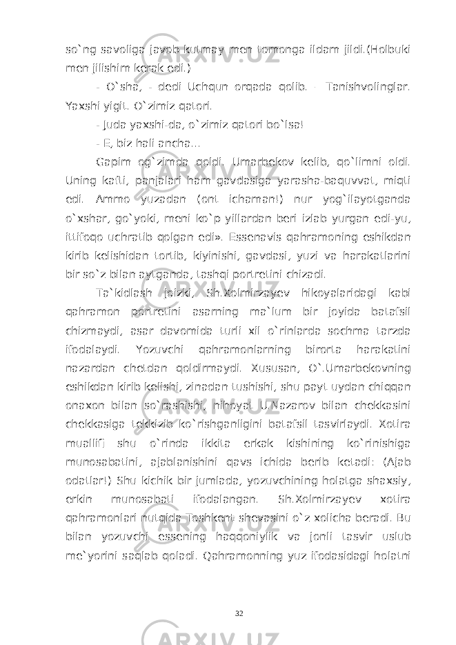 so`ng savoliga javob kutmay men tomonga ildam jildi.(Holbuki men jilishim kerak edi.) - O`sha, - dedi Uchqun orqada qolib. – Tanishvolinglar. Yaxshi yigit. O`zimiz qatori. - Juda yaxshi-da, o`zimiz qatori bo`lsa! - E, biz hali ancha... Gapim og`zimda qoldi. Umarbekov kelib, qo`limni oldi. Uning kafti, panjalari ham gavdasiga yarasha-baquvvat, miqti edi. Ammo yuzadan (ont ichaman!) nur yog`ilayotganda o`xshar, go`yoki, meni ko`p yillardan beri izlab yurgan edi-yu, ittifoqo uchratib qolgan edi». Essenavis qahramoning eshikdan kirib kelishidan tortib, kiyinishi, gavdasi, yuzi va harakatlarini bir so`z bilan aytganda, tashqi portretini chizadi. Ta`kidlash joizki, Sh.Xolmirzayev hikoyalaridagi kabi qahramon portretini asarning ma`lum bir joyida batafsil chizmaydi, asar davomida turli xil o`rinlarda sochma tarzda ifodalaydi. Yozuvchi qahramonlarning birorta harakatini nazardan chetdan qoldirmaydi. Xususan, O`.Umarbekovning eshikdan kirib kelishi, zinadan tushishi, shu payt uydan chiqqan onaxon bilan so`rashishi, nihoyat U.Nazarov bilan chekkasini chekkasiga tekkizib ko`rishganligini batafsil tasvirlaydi. Xotira muallifi shu o`rinda ikkita erkak kishining ko`rinishiga munosabatini, ajablanishini qavs ichida berib ketadi: (Ajab odatlar!) Shu kichik bir jumlada, yozuvchining holatga shaxsiy, erkin munosabati ifodalangan. Sh.Xolmirzayev xotira qahramonlari nutqida Toshkent shevasini o`z xolicha beradi. Bu bilan yozuvchi essening haqqoniylik va jonli tasvir uslub me`yorini saqlab qoladi. Qahramonning yuz ifodasidagi holatni 32 