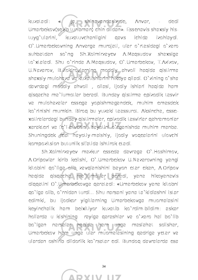 kuzatadi: «- Ja, shinavandasiz-de, Anvar, - dedi Umarbekov(sezib turibman) chin dildan». Essenavis shaxsiy his- tuyg`ularini, kuzatuvchanligini qavs ichida izohlaydi. O`.Umarbekovning Anvarga murojati, ular o`rtasidagi o`zaro suhbatdan so`ng Sh.Xolmirzayev A.Maqsudov shaxsiga to`xtaladi. Shu o`rinda A.Maqsudov, O`.Umarbekov, T.Azizov, U.Nazarov, B.Zokirovlarning moddiy ahvoli haqida qistirma shaxsiy mulohaza va kuzatishlarini hikoya qiladi. O`zining o`sha davrdagi moddiy ahvoli , oilasi, ijodiy ishlari haqida ham qisqacha ma`lumotlar beradi. Bunday qistirma epizodik tasvir va mulohazalar essega yopishmagandek, muhim emasdek ko`rinishi mumkin. Biroq bu yuzaki taassurot. Aksincha, esse- xotiralardagi bunday qistirmalar, epizodik tasvirlar qahramonlar xarakteri va fe`l-atvorini, hayotini o`rganishda muhim manba. Shuningdek real hayotiy-maishiy, ijodiy voqealarini ulovchi kompozitsion butunlik sifatida ishtirok etadi. Sh.Xolmirzayev mazkur esseda davraga O`.Hoshimov, A.Oripovlar kirib kelishi, O`.Umarbekov U.Nazarovning yangi kitobini qo`liga olib zavqlanishini bayon etar ekan, A.Oripov haqida qisqacha ma`lumotlar beradi, yana hikoyanavis diqqatini O`.Umarbekovga qaratadi: «Umarbekov yana kitobni qo`lga olib, o`rnidan turdi... Shu narsani yana ta`kidlashni istar edimki, bu ijodkor yigitlarning Umarbekovga muomalasini keyinchalik ham beixitiyor kuzatib ko`rdim-bildim: askar hollarda u kishining rayiga qarashlar va o`zaro hal bo`lib bo`lgan narsalar haqida ham unga maslahat solishar, Umarbekov ham unga ular muomalasining qadriga yetar va ulardan oshirib dildorlik ko`rsatar edi. Bundoq davralarda esa 34 