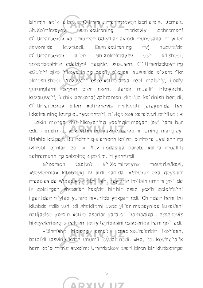 birinchi so`z, albatta, O`lmas Umarbekovga berilardi». Demak, Sh.Xolmirzayev esse-xotiraning markaziy qahramoni O`.Umarbekov va umuman 60-yillar avlodi munosabatini yillar davomida kuzatadi. Esse-xotiraning avj nuqtasida O`.Umarbekov bilan Sh.Xolmirzayev osh qilishadi, qozonboshida adabiyot haqida, xususan, O`.Umarbekovning «Gulchi qiz» hikoyasining badiiy-g`oyasi xususida o`zaro fikr almashishadi. Yozuvchi esse-xotiralarda real maishiy, ijodiy gurunglarni bayon etar ekan, ularda muallif hikoyachi, kuzatuvchi, kichik personaj qahramon sifatida ko`rinish beradi, O`.Umarbekov bilan xotiranavis muloqoti jarayonida har ikkalasining keng dunyoqarashi, o`ziga xos xarakteri ochiladi: « - Lekin menga shu hikoyaning yoqinqiramagan joyi ham bor edi, - dedim-u, yozuvchining yuziga qaradim. Uning manglayi tirishib ketgan. Bu achchiq-alamdan ko`ra, pinhona uyalishning iztirobli ajinlari edi...». Yuz ifodasiga qarab, xotira muallifi qahramonning psixologik portretini yaratadi. Shodmon Otabek Sh.Xolmirzayev meuaristikasi, «Saylanma» kitobning IV jildi haqida: «Shukur aka qaysidir maqolasida «Adabiyotda bo`lsin, hayotda bo`lsin umrim yo`lida iz qoldirgan shaxslar haqida bir-bir esse yozib qoldirishni ilgaritdan o`ylab yurardim», deb yozgan edi. Chindan ham bu kitobda adib turli xil shakllarni uzoq yillar mobaynida kuzatishi natijasida yorqin xotira asarlar yaratdi. Darhaqiqat, essenavis hikoyalaridagi sinalgan ijodiy tajribasini esselarida ham qo`lladi. «Binafsha hidlang, amaki» esse-xotiralarida izohlash, batafsil tasviriylikdan unumli foydalanadi: «Ha, ha, keyinchalik ham ko`p marta sezdim: Umarbekov asari biron bir kitobxonga 35 