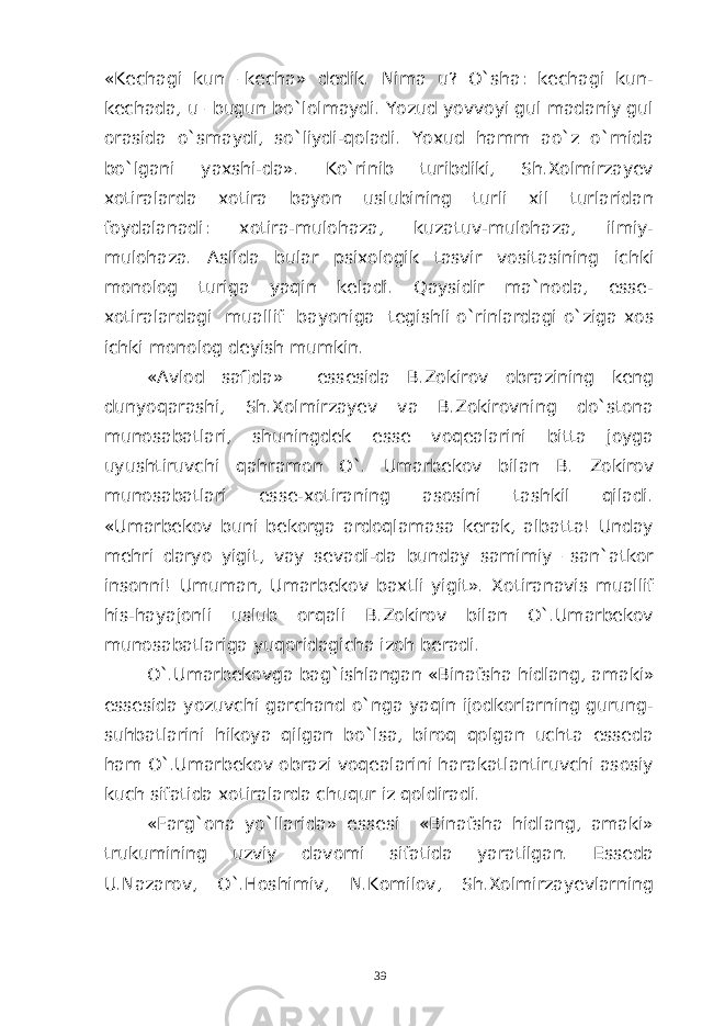 «Kechagi kun –kecha» dedik. Nima u? O`sha: kechagi kun- kechada, u –bugun bo`lolmaydi. Yozud yovvoyi gul madaniy gul orasida o`smaydi, so`liydi-qoladi. Yoxud hamm ao`z o`rnida bo`lgani yaxshi-da». Ko`rinib turibdiki, Sh.Xolmirzayev xotiralarda xotira bayon uslubining turli xil turlaridan foydalanadi: xotira-mulohaza, kuzatuv-mulohaza, ilmiy- mulohaza. Aslida bular psixologik tasvir vositasining ichki monolog turiga yaqin keladi. Qaysidir ma`noda, esse- xotiralardagi muallif bayoniga tegishli o`rinlardagi o`ziga xos ichki monolog deyish mumkin. «Avlod safida» essesida B.Zokirov obrazining keng dunyoqarashi, Sh.Xolmirzayev va B.Zokirovning do`stona munosabatlari, shuningdek esse voqealarini bitta joyga uyushtiruvchi qahramon O`. Umarbekov bilan B. Zokirov munosabatlari esse-xotiraning asosini tashkil qiladi. «Umarbekov buni bekorga ardoqlamasa kerak, albatta! Unday mehri daryo yigit, vay sevadi-da bunday samimiy –san`atkor insonni! Umuman, Umarbekov baxtli yigit». Xotiranavis muallif his-hayajonli uslub orqali B.Zokirov bilan O`.Umarbekov munosabatlariga yuqoridagicha izoh beradi. O `. Umarbekovga bag ` ishlangan « Binafsha hidlang , amaki » essesida yozuvchi garchand o`nga yaqin ijodkorlarning gurung- suhbatlarini hikoya qilgan bo`lsa, biroq qolgan uchta esseda ham O`.Umarbekov obrazi voqealarini harakatlantiruvchi asosiy kuch sifatida xotiralarda chuqur iz qoldiradi. «Farg`ona yo`llarida» essesi «Binafsha hidlang, amaki» trukumining uzviy davomi sifatida yaratilgan. Esseda U.Nazarov, O`.Hoshimiv, N.Komilov, Sh.Xolmirzayevlarning 39 