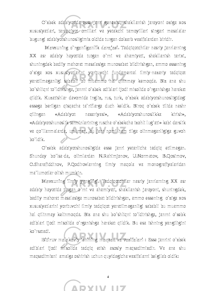 O`zbek adabiyotida esse janri genezisi, shakllanish jarayoni oziga xos xususiyatlari, taraqqiyot omillari va yetakchi tamoyillari singari masalalar bugungi adabiyotshunosligimiz oldida turgan dolzarb vazifalardan biridir. M a vzuning о`rganilganlik darajasi. Tadqiqotchilar nasriy janrlarning XX asr adabiy hayotida tutgan o`rni va ahamiyati, shakllanish tarixi, shuningdek badiiy mahorat masalasiga munosabat bildirishgan, ammo essening o`ziga xos xususiyatlarini yorituvchi fundamental ilmiy-nazariy tadqiqot yaratilmaganligi sababli bu muammo hal qilinmay kemoqda. Biz ana shu bo`shliqni to`ldirishga, janrni o`zbek adiblari ijodi misolida o`rganishga harakat qildik. Kuzatishlar davomida ingliz, rus, turk, o`zbek adabiyotshunosligidagi essega berilgan qisqacha ta`riflarga duch keldik. Biroq o`zbek tilida nashr qilingan «Adabiyot nazariyasi», «Adabiyotshunoslikka kirish», «Adabiyotshunoslik terminlarining ruscha-o`zbekcha izohli lug`ati» kabi darslik va qo`llanmalarda, umuman, bu janr nomi ham tilga olinmaganligiga guvoh bo`ldik. O`zebk adabiyotshunosligida esse janri yetarlicha tadqiq etilmagan. Shunday bo ` lsa - da , olimlardan N . Rahimjonov , U . N o rmatov , B . Qosimov , O .Sharafiddinov, P.Qodirovlarning ilmiy maqola va monografiyalaridan ma`lumotlar olish mumkin. Mavzuning ilmiy yangiligi. Tadqiqotchilar nasriy janrlarning XX asr adabiy hayotida tutgan o`rni va ahamiyati, shakllanish jarayoni, shuningdek, badiiy mahorat masalasiga munosabat bildirishgan, ammo essening o`ziga xos xususiyatlarini yorituvchi ilmiy tadqiqot yaratilmaganligi sababli bu muammo hal qilinmay kelinmoqda. Biz ana shu bo`shliqni to`ldirishga, janrni o`zebk adiblari ijodi misolida o`rganishga harakat qildik. Bu esa ishning yangiligini ko`rsatadi. Bitiruv malakaviy ishining maqsad va vazifalari : Esse janrini o`zbek adiblari ijodi misolida tadqiq etish asosiy maqsadimizdir. Va ana shu maqsadimizni amalga oshirish uchun quyidagicha vazifalarni belgilab oldik: 4 