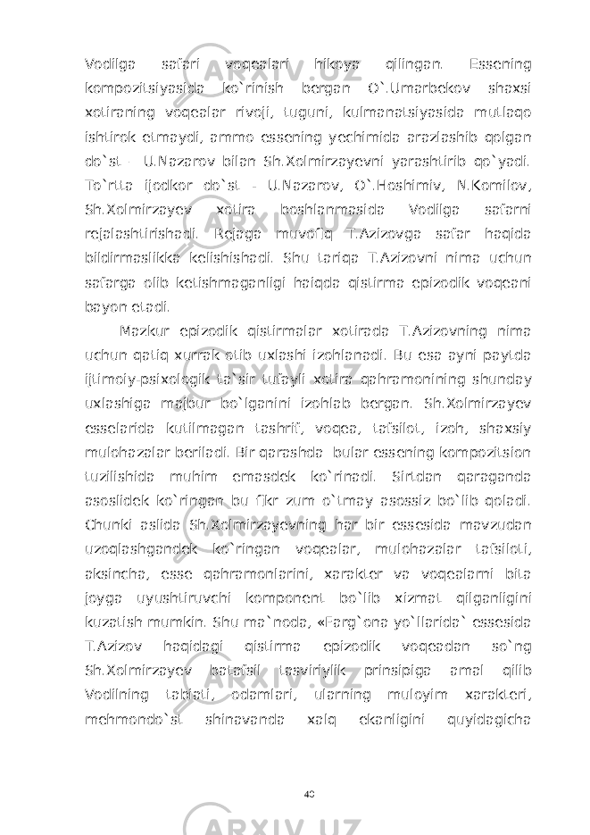 Vodilga safari voqealari hikoya qilingan. Essening kompozitsiyasida ko`rinish bergan O`.Umarbekov shaxsi xotiraning voqealar rivoji, tuguni, kulmanatsiyasida mutlaqo ishtirok etmaydi, ammo essening yechimida arazlashib qolgan do`st – U.Nazarov bilan Sh.Xolmirzayevni yarashtirib qo`yadi. To`rtta ijodkor do`st - U.Nazarov, O`.Hoshimiv, N.Komilov, Sh.Xolmirzayev xotira boshlanmasida Vodilga safarni rejalashtirishadi. Rejaga muvofiq T.Azizovga safar haqida bildirmaslikka kelishishadi. Shu tariqa T.Azizovni nima uchun safarga olib ketishmaganligi haiqda qistirma epizodik voqeani bayon etadi. Mazkur epizodik qistirmalar xotirada T.Azizovning nima uchun qatiq xurrak otib uxlashi izohlanadi. Bu esa ayni paytda ijtimoiy-psixologik ta`sir tufayli xotira qahramonining shunday uxlashiga majbur bo`lganini izohlab bergan. Sh.Xolmirzayev esselarida kutilmagan tashrif, voqea, tafsilot, izoh, shaxsiy mulohazalar beriladi. Bir qarashda bular essening kompozitsion tuzilishida muhim emasdek ko`rinadi. Sirtdan qaraganda asoslidek ko`ringan bu fikr zum o`tmay asossiz bo`lib qoladi. Chunki aslida Sh.Xolmirzayevning har bir essesida mavzudan uzoqlashgandek ko`ringan voqealar, mulohazalar tafsiloti, aksincha, esse qahramonlarini, xarakter va voqealarni bita joyga uyushtiruvchi komponent bo`lib xizmat qilganligini kuzatish mumkin. Shu ma`noda, «Farg`ona yo`llarida` essesida T.Azizov haqidagi qistirma epizodik voqeadan so`ng Sh.Xolmirzayev batafsil tasviriylik prinsipiga amal qilib Vodilning tabiati, odamlari, ularning muloyim xarakteri, mehmondo`st shinavanda xalq ekanligini quyidagicha 40 