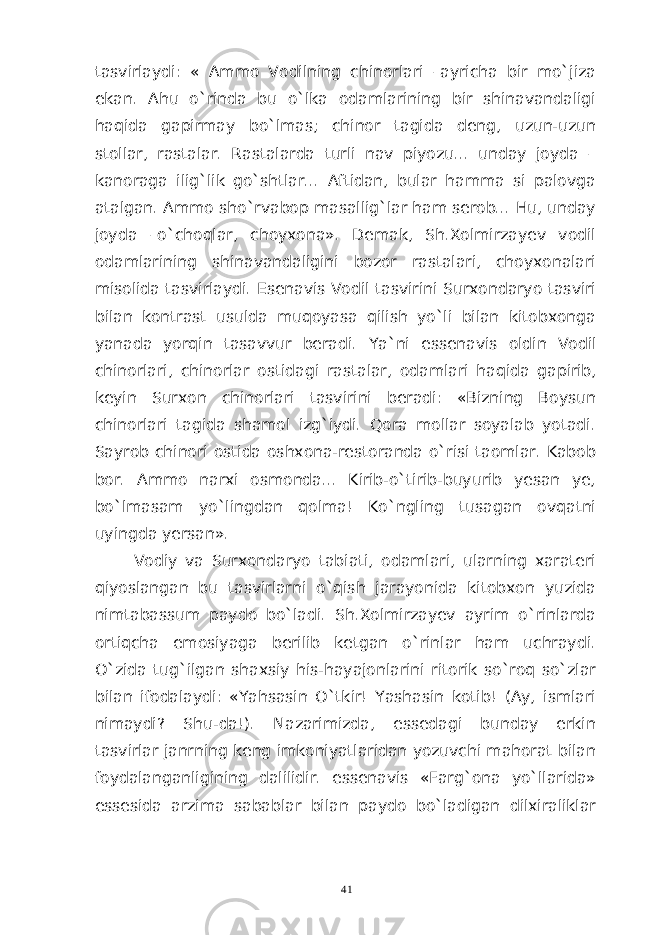 tasvirlaydi: « Ammo Vodilning chinorlari –ayricha bir mo`jiza ekan. Ahu o`rinda bu o`lka odamlarining bir shinavandaligi haqida gapirmay bo`lmas; chinor tagida deng, uzun-uzun stollar, rastalar. Rastalarda turli nav piyozu... unday joyda – kanoraga ilig`lik go`shtlar... Aftidan, bular hamma si palovga atalgan. Ammo sho`rvabop masallig`lar ham serob... Hu, unday joyda –o`choqlar, choyxona». Demak, Sh.Xolmirzayev vodil odamlarining shinavandaligini bozor rastalari, choyxonalari misolida tasvirlaydi. Esenavis Vodil tasvirini Surxondaryo tasviri bilan kontrast usulda muqoyasa qilish yo`li bilan kitobxonga yanada yorqin tasavvur beradi. Ya ` ni essenavis oldin Vodil chinorlari , chinorlar ostidagi rastalar , odamlari haqida gapirib , keyin Surxon chinorlari tasvirini beradi: «Bizning Boysun chinorlari tagida shamol izg`iydi. Qora mollar soyalab yotadi. Sayrob chinori ostida oshxona-restoranda o`risi taomlar. Kabob bor. Ammo narxi osmonda... Kirib-o`tirib-buyurib yesan ye, bo`lmasam yo`lingdan qolma! Ko`ngling tusagan ovqatni uyingda yersan». Vodiy va Surxondaryo tabiati, odamlari, ularning xarateri qiyoslangan bu tasvirlarni o`qish jarayonida kitobxon yuzida nimtabassum paydo bo`ladi. Sh.Xolmirzayev ayrim o`rinlarda ortiqcha emosiyaga berilib ketgan o`rinlar ham uchraydi. O`zida tug`ilgan shaxsiy his-hayajonlarini ritorik so`roq so`zlar bilan ifodalaydi: «Yahsasin O`tkir! Yashasin kotib! (Ay, ismlari nimaydi? Shu-da!). Nazarimizda, essedagi bunday erkin tasvirlar janrning keng imkoniyatlaridan yozuvchi mahorat bilan foydalanganligining dalilidir. essenavis «Farg`ona yo`llarida» essesida arzima sabablar bilan paydo bo`ladigan dilxiraliklar 41 