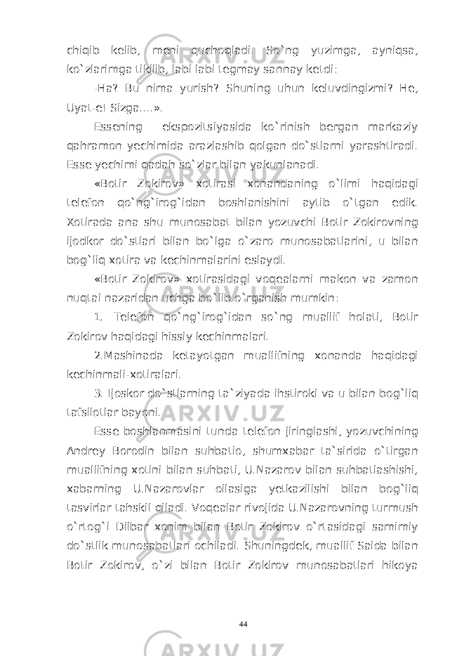 chiqib kelib, meni quchoqladi. So`ng yuzimga, ayniqsa, ko`zlarimga tikilib, labi labi tegmay sannay ketdi: -Ha? Bu nima yurish? Shuning uhun keluvdingizmi? He, Uyat-e! Sizga....». Essening ekspozitsiyasida ko`rinish bergan markaziy qahramon yechimida arazlashib qolgan do`stlarni yarashtiradi. Esse yechimi qadah so`zlar bilan yakunlanadi. «Botir Zokirov» xotirasi xonandaning o`limi haqidagi telefon qo`ng`irog`idan boshlanishini aytib o`tgan edik. Xotirada ana shu munosabat bilan yozuvchi Botir Zokirovning ijodkor do`stlari bilan bo`lga o`zaro munosabatlarini, u bilan bog`liq xotira va kechinmalarini eslaydi. «Botir Zokirov» xotirasidagi voqealarni makon va zamon nuqtai nazaridan uchga bo`lib o`rganish mumkin: 1. Telefon qo`ng`irog`idan so`ng muallif holati, Botir Zokirov haqidagi hissiy kechinmalari. 2.Mashinada ketayotgan muallifning xonanda haqidagi kechinmali-xotiralari. 3. Ijoskor do`stlarning ta`ziyada ihstiroki va u bilan bog`liq tafsilotlar bayoni. Esse boshlanmasini tunda telefon jiringlashi, yozuvchining Andrey Borodin bilan suhbatio, shumxabar ta`sirida o`tirgan muallifning xotini bilan suhbati, U.Nazarov bilan suhbatlashishi, xabarning U.Nazarovlar oilasiga yetkazilishi bilan bog`liq tasvirlar tahskil qiladi. Voqealar rivojida U.Nazarovning turmush o`rtog`i Dilbar xonim bilan Botir Zokirov o`rtasidagi samimiy do`stlik munosabatlari ochiladi. Shuningdek, muallif Saida bilan Botir Zokirov, o`zi bilan Botir Zokirov munosabatlari hikoya 44 