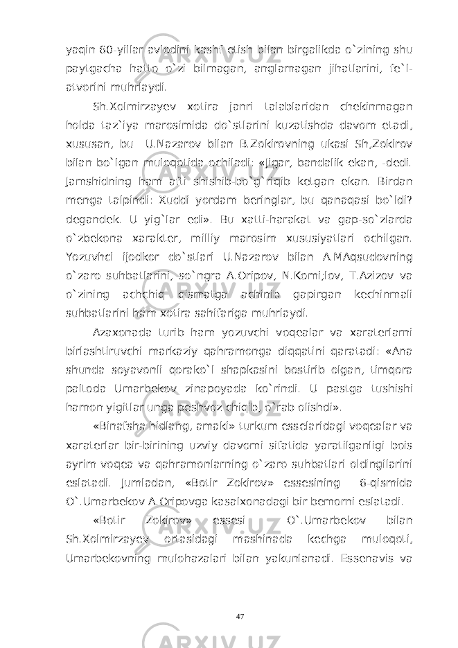 yaqin 60-yillar avlodini kashf etish bilan birgalikda o`zining shu paytgacha hatto o`zi bilmagan, anglamagan jihatlarini, fe`l- atvorini muhrlaydi. Sh.Xolmirzayev xotira janri talablaridan chekinmagan holda taz`iya marosimida do`stlarini kuzatishda davom etadi, xususan, bu U.Nazarov bilan B.Zokirovning ukasi Sh,Zokirov bilan bo`lgan muloqotida ochiladi: «Jigar, bandalik ekan, -dedi. Jamshidning ham afti shishib-bo`g`riqib ketgan ekan. Birdan menga talpindi: Xuddi yordam beringlar, bu qanaqasi bo`ldi? degandek. U yig`lar edi». Bu xatti-harakat va gap-so`zlarda o`zbekona xarakter, milliy marosim xususiyatlari ochilgan. Yozuvhci ijodkor do`stlari U.Nazarov bilan A.MAqsudovning o`zaro suhbatlarini, so`ngra A.Oripov, N.Komi;lov, T.Azizov va o`zining achchiq qismatga achinib gapirgan kechinmali suhbatlarini ham xotira sahifariga muhrlaydi. Azaxonada turib ham yozuvchi voqealar va xaraterlarni birlashtiruvchi markaziy qahramonga diqqatini qaratadi: «Ana shunda soyavonli qorako`l shapkasini bostirib olgan, timqora paltoda Umarbekov zinapoyada ko`rindi. U pastga tushishi hamon yigitlar unga peshvoz chiqib, o`rab olishdi». «Binafsha hidlang, amaki» turkum esselaridagi voqealar va xaraterlar bir-birining uzviy davomi sifatida yaratilganligi bois ayrim voqea va qahramonlarning o`zaro suhbatlari oldingilarini eslatadi. Jumladan, «Botir Zokirov» essesining 6-qismida O`.Umarbekov A.Oripovga kasalxonadagi bir bemorni eslatadi. «Botir Zokirov» essesi O`.Umarbekov bilan Sh.Xolmirzayev ortasidagi mashinada kechga muloqoti, Umarbekovning mulohazalari bilan yakunlanadi. Essenavis va 47 