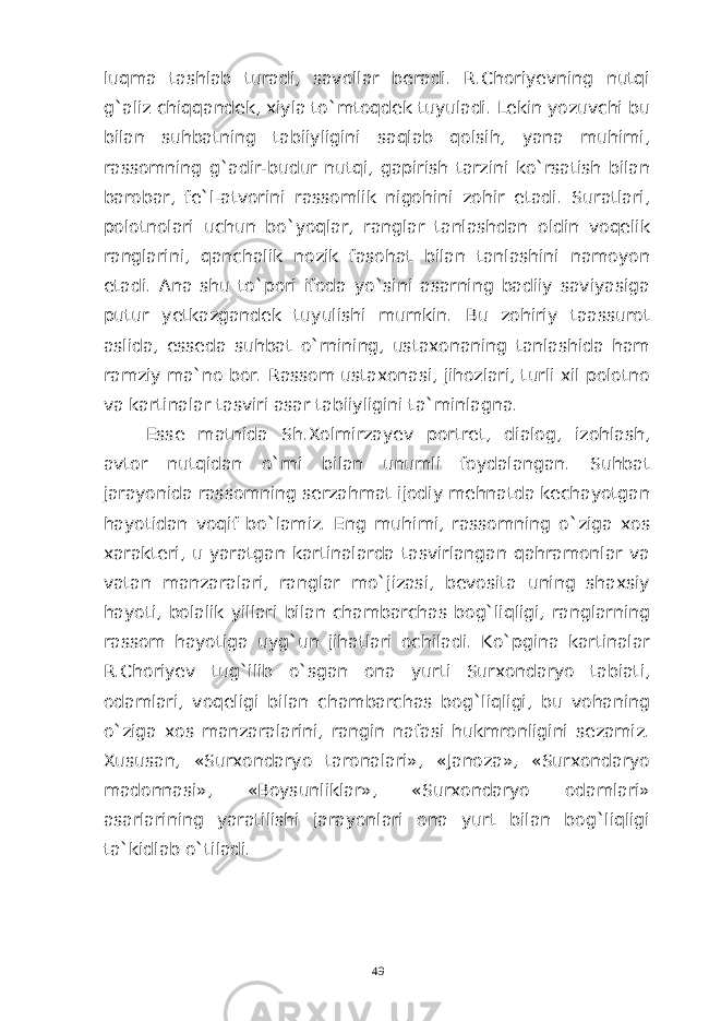 luqma tashlab turadi, savollar beradi. R.Choriyevning nutqi g`aliz chiqqandek, xiyla to`mtoqdek tuyuladi. Lekin yozuvchi bu bilan suhbatning tabiiyligini saqlab qolsih, yana muhimi, rassomning g`adir-budur nutqi, gapirish tarzini ko`rsatish bilan barobar, fe`l-atvorini rassomlik nigohini zohir etadi. Suratlari, polotnolari uchun bo`yoqlar, ranglar tanlashdan oldin voqelik ranglarini, qanchalik nozik fasohat bilan tanlashini namoyon etadi. Ana shu to`pori ifoda yo`sini asarning badiiy saviyasiga putur yetkazgandek tuyulishi mumkin. Bu zohiriy taassurot aslida, esseda suhbat o`rnining, ustaxonaning tanlashida ham ramziy ma`no bor. Rassom ustaxonasi, jihozlari, turli xil polotno va kartinalar tasviri asar tabiiyligini ta`minlagna. Esse matnida Sh.Xolmirzayev portret, dialog, izohlash, avtor nutqidan o`rni bilan unumli foydalangan. Suhbat jarayonida rassomning serzahmat ijodiy mehnatda kechayotgan hayotidan voqif bo`lamiz. Eng muhimi, rassomning o`ziga xos xarakteri, u yaratgan kartinalarda tasvirlangan qahramonlar va vatan manzaralari, ranglar mo`jizasi, bevosita uning shaxsiy hayoti, bolalik yillari bilan chambarchas bog`liqligi, ranglarning rassom hayotiga uyg`un jihatlari ochiladi. Ko`pgina kartinalar R.Choriyev tug`ilib o`sgan ona yurti Surxondaryo tabiati, odamlari, voqeligi bilan chambarchas bog`liqligi, bu vohaning o`ziga xos manzaralarini, rangin nafasi hukmronligini sezamiz. Xususan, «Surxondaryo taronalari», «Janoza», «Surxondaryo madonnasi», «Boysunliklar», «Surxondaryo odamlari» asarlarining yaratilishi jarayonlari ona yurt bilan bog`liqligi ta`kidlab o`tiladi. 49 