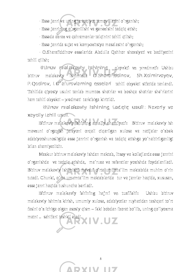 - Esse janri va uning taraqqiyot tamoyillarini o`rganish; - Esse janrining o`rganilishi va genezisini tadqiq etish; - Esseda obraz va qahramonlar talqinini tahlil qilish; - Esse janrida sujet va kompozitsiya masalasini o`rganish; - O.Sharafiddinov esselarida Abdulla Qahhor shaxsiyati va badiiyatini tahlil qilish; Bitiruv malakaviy ishining obyekti va predmeti: Ushbu bitiruv malakaviy ishimizda O.Sharafiddinov, Sh.Xolmirzayev, P.Qodirov, I.G`afurovlarning esselari tahlil obyekti sifatida tanlandi. Tahlilda qiyosiy usulni tanlab mumtoz shoirlar va boshqa shoirlar she`rlarini ham tahlil obyekti – predmeti tarkibiga kiritildi. Bitiruv malakaviy ishining tadqiq usuli : Nazariy va xayoliy tahlil usuli. Bitiruv malakaviy ishining amaliy ahamiyati: Bitiruv malakaviy ish mavzuni o`rganish jarayoni orqali ciqarilgan xulosa va natijalar o`zbek adabiyotshunosligida esse janrini o`rganish va tadqiq etishga yo`naltirilganligi bilan ahamiyatlidir. Mazkur bitiruv malakaviy ishdan maktab, litsey va kollejlarda esse janrini o`rganishda va tadqiq etishda, ma`ruza va referatlar yozishda foydalaniladi. Bitiruv malakaviy ishimizni mavzui o`rta umumta`lim maktabida muhim o`rin tutadi. Chunki, o`rta umumta`lim maktablarida tur va janrlar haqida, xususan, esse janri haqida tushuncha beriladi. Bitiruv malakaviy ishining hajmi va tuzilishi: Ushbu bitiruv malakaviy ishimiz kirish, umumiy xulosa, adabiyotlar ruyhatidan tashqari to`rt faslni o`z ichiga olgan asosiy qism – ikki bobdan iborat bo`lib, uning qo`lyozma matni .. sahifani tashkil etadi. 5 