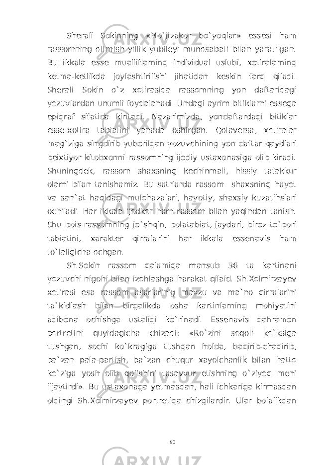 Sherali Sokinning «Mo`jizakor bo`yoqlar» essesi ham rassomning oltmish yillik yubileyi munosabati bilan yaratilgan. Bu ikkala esse mualliflarning individual uslubi, xotiralarning ketma-ketlikda joylashtirilishi jihatidan keskin farq qiladi. Sherali Sokin o`z xotirasida rassomning yon daftaridagi yozuvlardan unumli foydalanadi. Undagi ayrim bitiklarni essega epigraf sifatida kiritadi. Nazarimizda, yondaftardagi bitiklar esse-xotira tabiatini yanada oshirgan. Qolaversa, xotiralar mag`ziga singdirib yuborilgan yozuvchining yon daftar qaydlari beixtiyor kitobxonni rassomning ijodiy ustaxonasiga olib kiradi. Shuningdek, rassom shaxsning kechinmali, hissiy tafakkur olami bilan tanishamiz. Bu satrlarda rassom shaxsning hayot va san`at haqidagi mulohazalari, hayotiy, shaxsiy kuzatihslari ochiladi. Har ikkala ijodkor ham rassom bilan yaqindan tanish. Shu bois rassomning jo`shqin, bolatabiat, jaydari, biroz to`pori tabiatini, xarakter qirralarini har ikkala essenavis ham to`laligicha ochgan. Sh.Sokin rassom qalamiga mansub 36 ta kartinani yozuvchi nigohi bilan izohlashga harakat qilaid. Sh.Xolmirzayev xotirasi esa rassom asarlarinig mavzu va ma`no qirralarini ta`kidlash bilan birgalikda osha kartinlarning mohiyatini adibona ochishga ustaligi ko`rinadi. Essenavis qahramon portretini quyidagicha chizadi: «Ro`zini soqoli ko`ksiga tushgan, sochi ko`kragiga tushgan holda, baqirib-chaqirib, ba`zan pala-partish, ba`zan chuqur xayolchanlik bilan hatto ko`ziga yosh olib qolishini tasavvur etishning o`ziyoq meni iljaytirdi». Bu ustaxonaga yetmasdan, hali ichkariga kirmasdan oldingi Sh.Xolmirzayev portretiga chizgilardir. Ular bolalikdan 50 