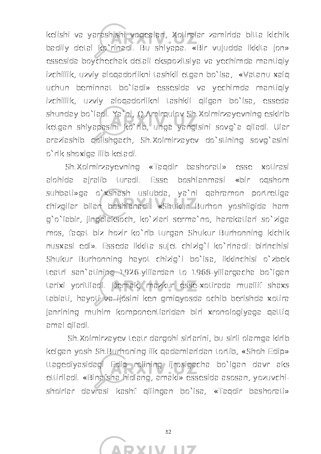 kelishi va yarashishi voqealari, Xotiralar zamirida bitta kichik badiiy detal ko`rinadi. Bu shlyapa. «Bir vujudda ikkita jon» essesida boychechak detali ekspozitsiya va yechimda mantiqiy izchillik, uzviy aloqadorlikni tashkil etgan bo`lsa, «Vatanu xalq uchun beminnat bo`ladi» essesida va yechimda mantiqiy izchillik, uzviy aloqadorlikni tashkil qilgan bo`lsa, esseda shunday bo`ladi. Ya`ni, Q.Amirqulov Sh.Xolmirzayevning eskirib ketgan shlyapasini ko`rib, unga yangisini sovg`a qiladi. Ular arazlashib qolishgach, Sh.Xolmirzayev do`stining sovg`asini o`rik shoxiga ilib ketadi. Sh.Xolmirzayevning «Taqdir bashorati» esse xotirasi alohida ajralib turadi. Esse boshlanmasi «bir oqshom suhbati»ga o`xshash uslubda, ya`ni qahramon portretiga chizgilar bilan boshlanadi: «Shukur Burhon yoshligida ham g`o`labir, jingalaksoch, ko`zlari serma`no, harakatlari so`ziga mos, faqat biz hozir ko`rib turgan Shukur Burhonning kichik nusxasi edi». Esseda ikkita sujet chizig`i ko`rinadi: birinchisi Shukur Burhonning hayot chizig`i bo`lsa, ikkinchisi o`zbek teatri san`atining 1926-yillardan to 1968-yillargacha bo`lgan tarixi yoritiladi. Demak, mazkur esse-xotirada muallif shaxs tabiati, hayoti va ijosini ken gmiqyosda ochib berishda xotira janrining muhim komponentlaridan biri xronologiyaga qattiq amal qiladi. Sh.Xolmirzayev teatr dargohi sirlarini, bu sirli olamga kirib kelgan yosh Sh.Burhoning ilk qadamlaridan tortib, «Shoh Edip» ttagediyasidagi Edip rolining ijrosigacha bo`lgan davr aks ettiriladi. «Binafsha hidlang, amaki» essesida asosan, yozuvchi- shoirlar davrasi kashf qilingan bo`lsa, «Taqdir bashorati» 52 